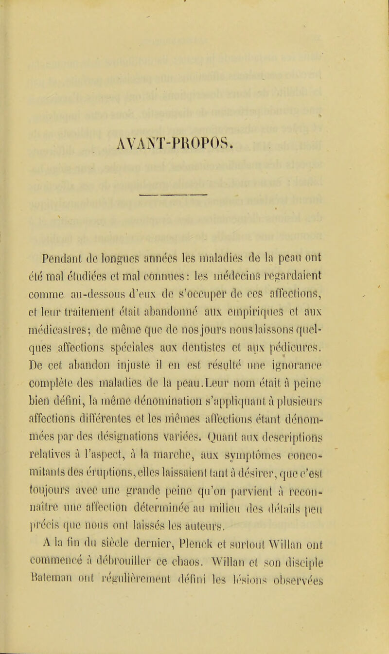 s avajnt-propos. Pendant de longues années les maladies de la peau ont élé mal éindiées et mal eônniîes : les médecins regardaient comme an-dessous d'eux de s'occuper de ces fiffeclion^î, et leur traitement était abandonné aiix empiriquefs et aux médicastres; de môme que de nos jours nous laissons quel- ques affections spéciales aux dentistes et aux pédicures. De cet abandon injusie il en est résulté une ignorance complète des maladies de la peau.Leur nom était à peine bien défini, la même dénomination s'appliquant à plusieurs affections différentes et les mêmes affections étant dénom- mées par des désignations variées. (Juant aux descriptions relatives à l'aspect, à la marche, aux symptômes conco- mitants des éruptions, elles laissaient tant à désirer, que c'est toujours avec une grande peine qu'on parvient à recon- naître une affection déterminée au milieu des di'Mails jieu jtrécis que nous ont laissés les auteurs. A la fin du siècle dernier, Plenck et surtout Wiilan ont commencé à débrouiller ce cbaos. Willan et son disci|)le Ikileman ont régulièrement défini les lésions oliservées