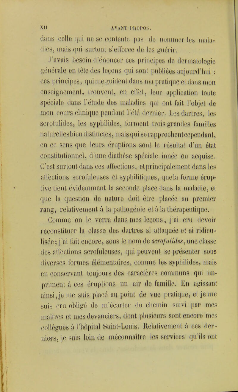 dans celle (|ui ne se eonleiilo pas de iiuinnier les mala- dies, mais (|iii surloiil s'elToree de les guérir. J'avais besoin d'énoiieer ces principes de dermatologie générale en lêledes leçons qui sont publiées aujourd'liui : CCS prii»cii)es, ([uimeguidenldans ma pratique et dans mon enseignement, trouvent, en cflet, lein^ application toute spéciale dans l'étude des maladies qui ont lait l'objet de mon cours clinique pendant l'été dernier. Les dartres, les scrol'ulides, les sypbilides, Ibrnient trois grandes (amilles naturellesbien distinctes, mais qui se rapproehentcepcndant, en ce sens que leurs éruptions sont le résultat d'un état constitutionnel, d'une diatbèse spéciale innée ou acquise. C'est surtout dans ces al'téctions, et principalement dans les alTcctions scrofuleuses cl sypbilitiques, que la l'orme érup- tivc tient évidemment la seconde place dans la maladie, et fpie la question de nature doit être j)lacée au premier rang, relativement à la palliogénie et à la thérapeutique. Connue on le verra dans mes leçons, j'ai cru devoir reconstituer la classe des dartres si attaquée et si ridicu- lisée; j'ai lait encore, sous le nom de scrofidides^ une classe , des alTections scrofuleuses, qui peuvent se présenter sous diverses Ibrmes élémentaires, comme les sypbilides, mais en conservant toujours des caractères communs qui im- priment à ces éruptions un air de famille. En agissant ainsi, je me suis placé au point de vue pratique, et je me suis cru obligé de m'écarter du chemin suivi par mes maîtres et njes devanciers, dont plusieurs sont encore mes collègues à l'hôpital Saint-Louis. Relativement à ces der- niws, je suis loin de méconnaître les services qu'ils ont