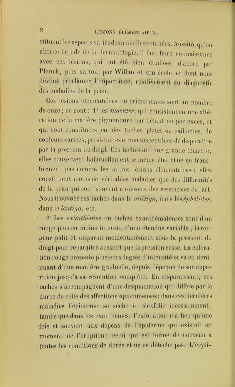 ^ LÉSIONS ÉLICMENTAinES. stituon; Irsaspects variésdcsiiiaiadirsciitanées. Aussitôt qu'on aborde l'cludo do la dermatologie, il Tant faire connaissance avec ces lésions, qui ont été bien étudiées, d'abord par Plenck, puis surtout par Willan et son école, et dont nous devons proclamer l'importance, relativement au diagnostic des maladies delà peau. Ces lésions élémentaires ou primordiales sont au nombre de onze ; ce sont : 1° les maculés, qui consistent en une alté- ration de la matière pigmentaire par défaut ou par excès, et qui sont constituées par des tacbes plates ou ^^aillantes, de couleurs variées, persistantes et non susceptibles de disparaître par la pression du doigt, Ces taches ont une grande ténacité, elles conservent babituellement le même état et ne se trans- forment pas comme les autres lésions élémentaires ; elles constituent moins de véritables maladies que des difformités de la peau qui sont souvent au-dessus des ressources del'art. Nous trouvons ces taches dans le vitiligo, dans \eséphélides, dans le lentigo, etc. 2° Les exanthèmes ou taches exanthémateuses sont d'un rouge plus ou moins intense, d'une étendue variable ; la rou- geur pàht et disparaît momentanément sous la pression du doigt pour reparaître aussitôt que la pression cesse. La colora- tion rouge présente plusieurs degrés d'intensité et va en dimi- nuant d'une manière graduelle, depuis l'époque de son appa- rition jusqu'à sa résolution complète. En disparaissant, ces tacbes s'accompagnent d'une desquamation qui diffère par la durée de celle des affections squammeuses; dans ces dernières maladies l'épiderme se sèche et s'exfolie incessamment, tandis que dans les exanthèmes, l'exfoliation n'a lieu qu'une fois et souvent aux dépens de l'épiderme qui existait au moment de l'éruption; celui qui est formé de nouveau a toutes les conditions de durée et ne se détache pas. L'érysi-