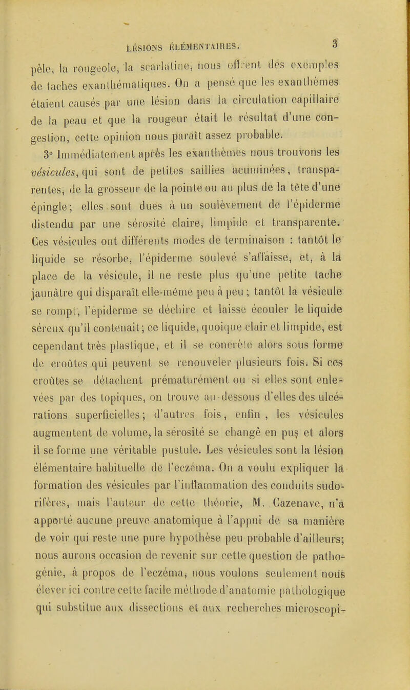 pèle, la rougoolo, la scarlaliiic, nous ofl.'iMil des exemples de (aehes exanlhémalicpies. On a pensé que les exanthèmes élaienl causés par une lésion dans la circulalion capillaire de la peau et que la rougeur était le résultat d'une con- gestion, cette opinion nous paraît assez probable. 3° Immédiatement après les exanthèmes nous trouvons les vésicules, (\u\ sont de petites saillies acuminées, transpa- rentes, de la grosseur de la pointe ou au plus de la tête d'une épingle; elles sont dues à un soulèvement de l'épiderme distendu par une sérosité claire, limpide et transparente. Ces vésicules ont différents modes de terminaison : tantôt le liquide se résorbe, l'épiderme soulevé s'affaisse, et, à Ifi place de la vésicule, il ne reste plus qu'une petite tache jaunâtre qui disparaît elle-même peu à peu ; tantôt la vésicule se rompt, l'épiderme se déchire et laisse écouler le liquide séreux qu'il contenait ; ce liquide, quoique clair et limpide, est cependant très plastique, et il se concrè'.e alors sous forme de croûtes qui peuvent se renouveler plusieurs fois. Si ces croûtes se détachent prématurément ou si elles sont enle- vées par des topiques, on trouve au -dessous d'elles des ulcé- rations superficielles; d'autres fois, enfin, les vésicules augmentent de volume, la sérosité se changé en puç et alors il se forme une véritable pustule. Les vésicules sont la lésion élémentaire habituelle de l'eczéma. On a voulu expliquer la formation des vésicules par l'intlammation des conduits sudo- rifères, mais l'auteur de cette théorie, M. Cazenave, n'a appoi té aucune preuve anatomique à l'appui de sa manière de voir qui reste une pure hypothèse peu probable d'ailleurs; nous aurons occasion de revenir sur cette question de patho^ génie, à propos de l'eczéma, nous voulons seulement nous élever ici contre celte facile méthode d'anatomie pathologique qui substitue aux dissections et aux recherches microscopi^