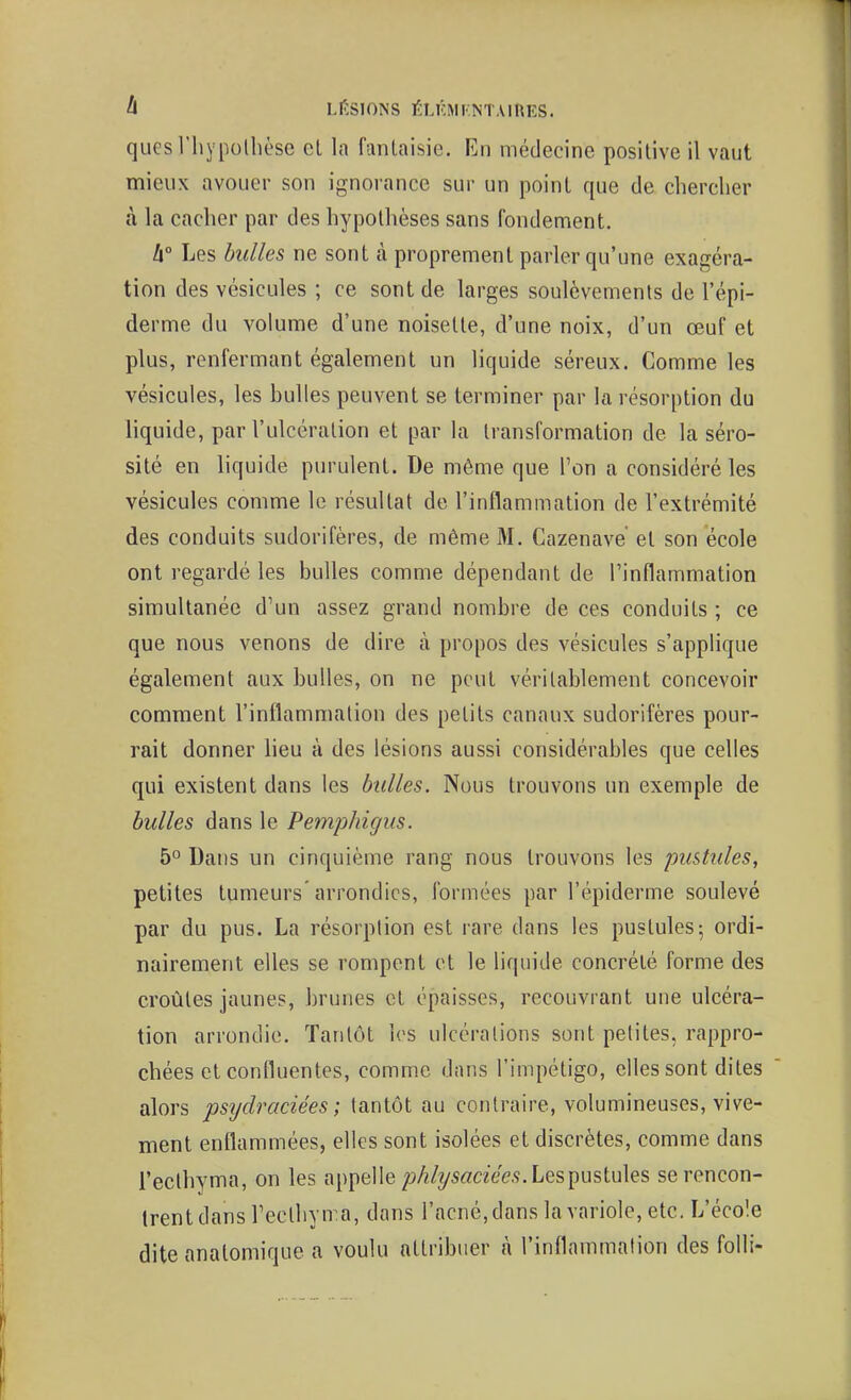 A LESIONS ÉT.KMKNTAlhES. quesThypollièse cl la fantaisie. En médecine positive il vaut mieux avouer son ignorance sur un point que de chercher à la cacher par des hypothèses sans fondement. h° Les bulles ne sont à proprement parler qu'une exagéra- tion des vésicules ; ce sont de larges soulèvements de l'épi- derme du volume d'une noisette, d'une noix, d'un œuf et plus, renfermant également un liquide séreux. Comme les vésicules, les huiles peuvent se terminer par la résorption du liquide, par l'ulcération et par la transformation de la séro- sité en liquide purulent. De même que l'on a considéré les vésicules comme le résultat de l'inflammation de l'extrémité des conduits sudorifères, de même 31. Cazenave et son école ont regardé les bulles comme dépendant de l'inflammation simultanée d'un assez grand nombre de ces conduits ; ce que nous venons de dire à propos des vésicules s'applique également aux bulles, on ne peut véritablement concevoir comment l'inflammation des petits canaux sudorifères pour- rait donner heu à des lésions aussi considérables que celles qui existent dans les bulles. Nous trouvons un exemple de bulles dans le Pemphigus. 5° Dans un cinquième rang nous trouvons les pustules, petites tumeurs arrondies, formées par l'épiderme soulevé par du pus. La résorption est rare dans les pustules; ordi- nairement elles se rompent et le liquide concrété forme des croûtes jaunes, brunes et épaisses, recouvrant une ulcéra- tion arrondie. Tantôt les ulcérations sont petites, rappro- chées et confluentes, comme dans l'impétigo, elles sont dites alors psydraciées; tantôt au contraire, volumineuses, vive- ment enflammées, elles sont isolées et discrètes, comme dans i'ecthyma, on les appelle ;jA/?/5«aeé?.9. Les pustules se rencon- trent dans l'ecthyma, dans l'acné.dans la variole, etc. L'école dite analomique a voulu attribuer à l'inflammation des folli-