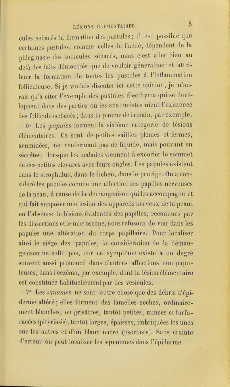 cules sébacés la fornialioii des pustules; il csl possible que certaines pustules, comme celles de l'acné, dépendent de la phlegmasie des follicules sébacés, mais c'est aller bien au delà des faits démontrés que de vouloir généraliser et attri- buer la formation de toutes les pustules à l'inflammation folliculeuse. Si je voulais discuter ici cette opinion, je n'au- rais qu'à citer l'exemple des pustules d'ecthyma qui se déve- loppent dans des parties où les anatomistes nient l'existence des foUiculessébacés; dans la paumedelamain, par exemple. 6° Les papules forment la sixième catégorie de lésions élémentaires. Ce sont de petites saillies pleines et fermes, acuminées, ne renfermant pas de liquide, mais pouvant en sécréter, lorsque les malades viennent à excorier le sommet de ces petites élevures avec leurs ongles. Les papules existent dans le strophulus, dans le lichen, dans le prurigo. On a con- sidéré les papules comme une affection des papilles nerveuses de la peau, à cause de la démangeaison qui les accompagne et qui fait supposer une lésion des appareils nerveux de la peau; en l'absence de lésions évidentes des papilles, reconnues par les dissections et le microscope, nous refusons de voir dans les papules une altération du corps papillaire. Pour localiser ainsi le siège des papules, la considération de la déman- geaison ne suffit pas, car ce symptôme existe à un degré souvent aussi prononcé dans d'autres affections non papu- leuses, dans l'eczéma, par exemple, dont la lésion élémentaire est constituée habituellement par des vésicules. 7° Les squames ne sont autre chose que des débris d'épi- derme altéré; elles forment des lamelles sèches, ordinaire- ment blanches, ou grisâtres, tantôt petites, minces etfurfu- racées (pityriasis), tantôt larges, épaisses, imbriquées les unes sur les autres et d'un blanc nacré (psoriasis). Sans crainte d'erreur on peut localiser les squammes dans l'épiderme