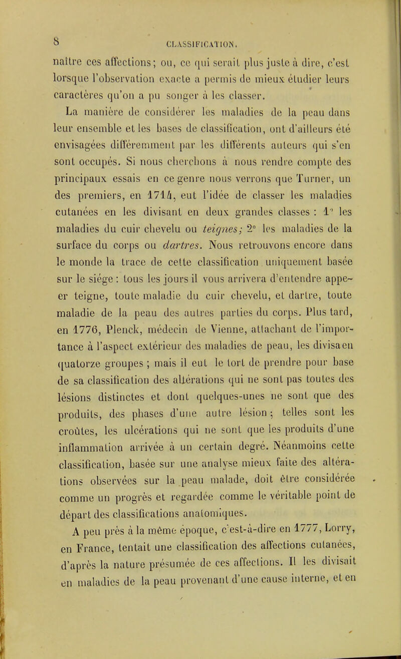 naître ces affections; ou, ce qui serait plus juste à dire, c'est lorsque l'observation exacte a permis de mieux étudier leurs caractères qu'on a pu songer à les classer. La manière de considérer les maladies de la peau dans leur ensemble et les bases de classification, ont d'ailleurs été envisagées ditîéremment par les didérenls auteurs qui s'en sont occupés. Si nous chercbons à nous rendre compte des principaux essais en ce genre nous verrons que Turner, un des premiers, en 171/i, eut l'idée de classer les maladies cutanées en les divisant en deux grandes classes : 1 les maladies du cuir cbevelu ou teignes; 2° les maladies de la surface du corps ou dartres. Nous retrouvons encore dans le monde la trace de celte classification uniquement basée sur le siège : tous les jours il vous arrivera d'entendre appe- er teigne, toute maladie du cuir cbevelu, et dartre, toute maladie de la peau des autres parties du corps. Plus tard, en 1776, Plenck, médecin de Vienne, atlacbant de l'impor- tance à l'aspect extérieur des maladies de peau, les divisacn ([uatorze groupes ; mais il eut le tort de prendre pour base de sa classification des altérations qui ne sont pas toutes des lésions distinctes et dont quelques-unes ne sont que des produits, des phases d'une autre lésion-, telles sont les croûtes, les ulcérations qui ne sont que les produits d'une inflammation arrivée à un certain degré. Néanmoins cette classification, basée sur une analyse mieux faite des altéra- tions observées sur la peau malade, doit être considérée comme un progrès et regardée comme le véritable point de départ des classifications analomiques. A peu près à la même époque, c'est-à-dire en 1777, Lorry, en France, tentait une classification des affections cutanées, d'après la nature présumée de ces affeclions. Il les divisait en maladies de la peau provenant d'une cause interne, et en