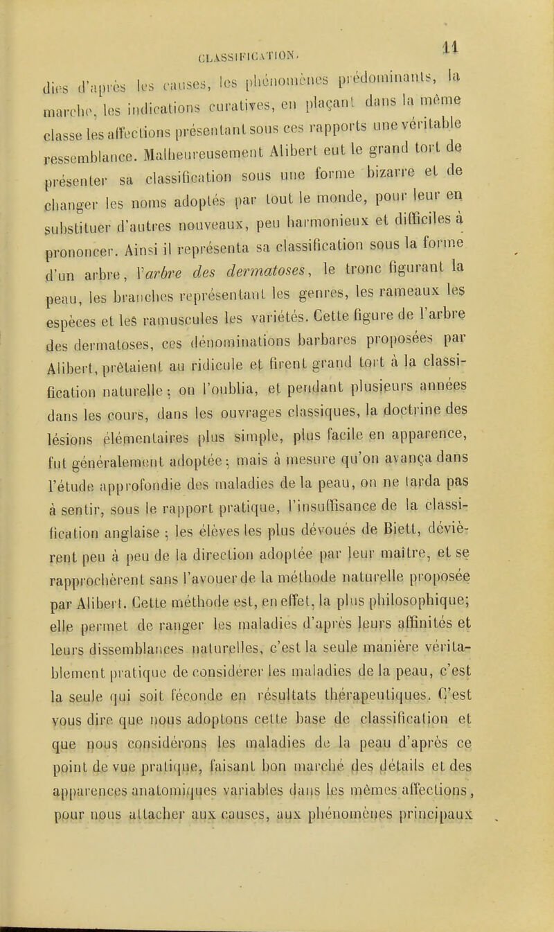 CL-iSSIFICATlOlN. (lies d'après les causes, les phénomènes p.édoin.nanls, h marehe, les indications cnratives, en plaçant dans la même classe les alTections présenlanl sous ces rapports une vénlable ressemblance. Malheureusement Alibert eut le grand tort de présenter sa classihcation sous une forme bizarre et de changer les noms adoptés par tout le monde, pour leur en substituer d'autres nouveaux, peu harmonieux et difficiles à prononcer. Ainsi il représenta sa classification sous la forme d'un arbre, Varbre des dermatoses, le tronc figurant la peau, les branches représentant les genres, les rameaux les espèces et leS ramuscules les variétés. Cette figure de l'arbre des dermatoses, ces dénominations barbares proposées par Alibert, prêtaient au ridicule et firent grand tort à la classi- fication naturelle-, on l'oublia, et pendant plusieurs années dans les cours, dans les ouvrages classiques, la doctrine des lésions élémentaires plus simple, plus facile en apparence, fut généralement adoptée-, mais à mesure qu'on avança dans l'étude approfondie des maladies delà peau, on ne tarda pas à sentir, sous le rapport pratique, l'insuffisance de la classi- fication anglaise ; les élèves les plus dévoués de Biett, déviè- rent peu cà peu de la direction adoptée par leur maître, et se rapprochèrent sans l'avouer de la méthode naturelle proposée par Alibert. Cette méthode est, en effet, la plus philosophique; elle permet de ranger les maladies d'après leurs affinités et leurs dissemblances naturelles, c'est la seule manière vérita- blement pratique de considérer les maladies de la peau, c'est la seule qui soit féconde en résultats thérapeutiques. C'est vous dire que nous adoptons cette base de classification et que r}ous considérons les maladies de la peau d'après ce point de v^e pratique, faisant bon marché (t|es flétails et des apparences anatomiqiies variables dans les mômes affections, pour nous attacher aux causes, aux phénomènes principaux