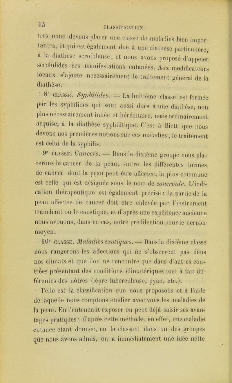 U-es nous devons pIac(M- mic dusse tic maladies bien impor- lanl.es, elqui esl également due à une diallièse parliculière, à la diathèse scroluleuse; et nous avons proposé d'appeler s'crorulides ces manileslations culanées. Aux modilicaleurs locaux s'ajoute nécessairement le traitement général de la diathèse. S CLASSE. Syphilides. — La huitième classe est formée par les syphilides qui sont aussi dues à une diathèse, non plus nécessairement innée et héréditaire, mais ordinairement acquise, à la diathèse syphilitique. C'est à Biett que nous devons nos premières notions sur ces maladies; le traitement est celui de la syphilis. 9 CLASSE. Cancers. — Dans le dixième groupe nous pla- cerons le cancer de la peau; outre les différentes formes de cancer dont la peau peut être affectée, la plus commune est celle qui est désignée sous le nom de cancroîde. L'indi- dation thérapeutique est également précise : la partie de la peau affectée de cancer doit être enlevée par l'instrument tranchant ou le caustique^ et d'après une expérience ancienne nous avouons, dans ce cas, notre prédilection [)ourle dernier moyen. 10 CLASSE. Maladies exotiques.— Dans la dixième classe nous rangerons les affections qui ne s'observent pas dans nos climats et que l'on ne rencontre que dans d'autres con- trées présentant des conditions climatériques tout à fait dif- férentes des nôtres (lèpre tuberculeuse, pyan, etc.). • Telle est la classification que nous proposons et à l'aide de laquelle nous comptons étudier avec vous les maladies de la peau. En l'entendant exposer on peut déjà saisir ses avan- tages pratiques ; d'après cette méthode^ en effet, une maladie cutanée étant donnée, en la classant dans un des groupes que nous avons admis, on a immédiatement une idée nette