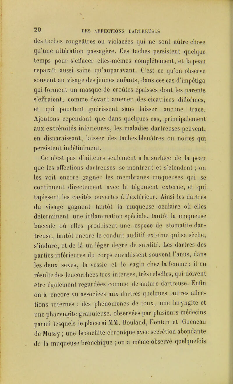 des taclics loiigecUres ou violacées qui ne sont autre chose qu'une altcralion passagère. Ces taches persistent quelque temps pour s'effacer elles-mêmes complètement, et la peau reparaît aussi saine qu'auparavant. C'est ce qu'on ohserve souvent au visage des jeunes enfants, dans ces cas d'impétigo qui forment un masque de croûtes épaisses dont les parenis s'effraient, comme devant amener des cicatrices difformes, et qui pourtant guérissent sans laisser aucune trace. Ajoutons cependant que dans quelques cas, principalement aux extrémités inférieures, les maladies dartreuses peuvent, en disparaissant, laisser des taches bleuâtres ou noires qui persistent indéfiniment. Ce n'est pas d'ailleurs seulement à la surface de la peau que les affections dni treuses se montrent et s'étendent ; on les voit encore gagner les membranes muqueuses qui se continuent directement avec le tégument externe, et qui tapissent les cavités ouvertes à l'extérieur. Ainsi les dartres du visage gagnent tantôt la muqueuse oculaire où elles déterminent une inflammation spéciale, tantôt la muqueuse buccale où elles produisent une espèee de stomatite dar- treuse, tantôt encore le conduit audilif externe qui se sèche, s'indure, et de là un léger degré de surdité. Les dartres des parties inférieures du corps envahissent souvent l'anus, dans les deux sexes, la vessie et le vagin chez la femme; il en résuUedes leucorrhées très intenses, très rebelles, qui doivent être également regardées comme de nature dartreuse. Enfin on a encore vu associées aux dartres quelques autres affec- tions mternes : des phénomènes de toux, une laryngite et une pharyngite granuleuse, observées par plusieurs médecins parmi lesquels je placerai MM. Bouland, Fontan et Gueneau de Mussy ; une bronchite chronique avec sécrétion abondante de la muqueuse bronchique ; on a même observé quelquefois