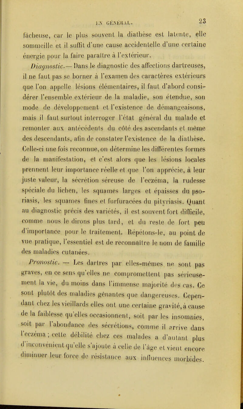 lâcheuse, car le plus souvenl la diathèse est lalente, elle sommeille el il suiïit d'une cause accidentelle d'une certaine énergie pour la faire paraître à l'extérieur. Diagnostic.— Dans le diagnostic des affections dartreuses, il ne faut pas se borner à l'examen des caractères extérieurs que l'on appelle lésions élémentaires, il faut d'abord consi- dérer l'ensemble extérieur de la maladie, son étendue, son mode de développement et l'existence de démangeaisons, mais il faut surtout interroger l'état général du malade et remonter aux antécédents du côté des ascendants et même des descendants, afin de constater l'existence de la diathèse. Celle-ci une fois reconnue, on détermine les différentes formes de la manifestation, el c'est alors que les lésions locales [irennent leur importance réelle et que l'on apprécie, à leur juste valeur, la sécrétion séreuse de l'eczéma, la rudesse spéciale du lichen, les squames larges et épaisses du pso- riasis, les squames fines et furfuracées du pityriasis. Quant au diagnostic précis des variétés, il est souvent fort difficile, comme nous le dirons plus tard, et du reste de fort peu d'importance pour le traitement. Répé(ons-le, au point de vue pratique, l'essentiel est de reconnaître le nom de famille des maladies cutanées. Pronostic. ~ Les dartres par elles-mêmes ne sont pas graves, en ce sens qu'elles ne compromettent pas sérieuse- ment la vie, du moins dans l'immense majorité des cas. Ce sont plutôt des maladies gênantes que dangereuses. Cepen- dant chez les vieillards elles ont une certaine gravité,à cause de la faiblesse qu'elles occasionnent, soit par les insomnies, soit par l'abondance des sécrétions, comme il arrive dans l'eczéma ; cette débilité chez ces malades a d'autant plus d'inconvénient qu'elle s'ajoute à celle de l'âge et vient encore dimiimer leur force de résistance aux inllucnces morbides.