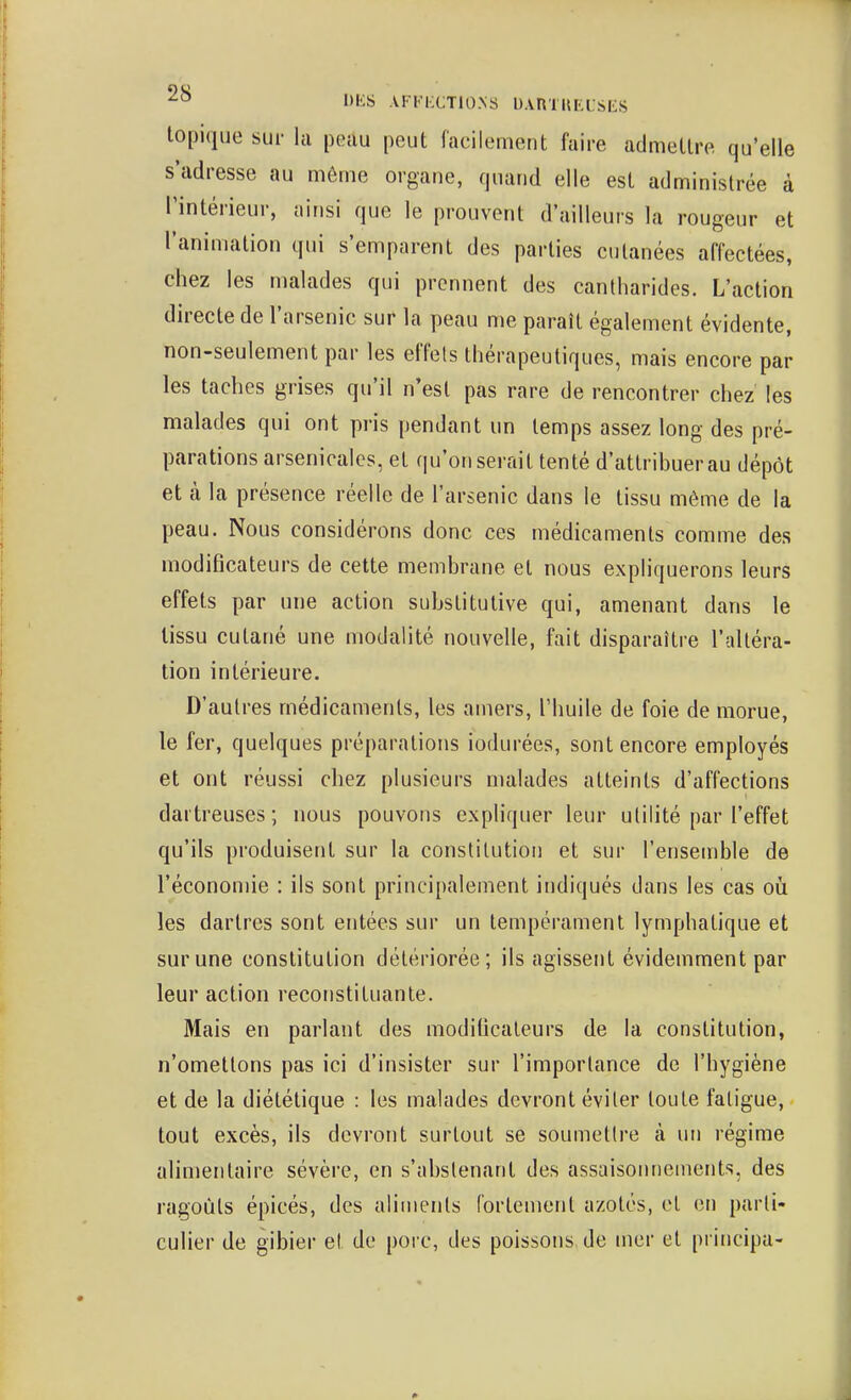 AFFIXTIO.NS D.VRTKia-SE.S topique sur la peau peut facilement faire admettre qu'elle s'adresse au môme organe, quand elle est administrée à l'intérieur, ainsi que le prouvent d'ailleurs la rougeur et l'animation qui s'emparent des parties cutanées affectées, chez les malades qui prennent des cantharides. L'action directe de l'arsenic sur la peau me paraît également évidente, non-seulement par les effets thérapeutiques, mais encore par les taches grises qu'il n'est pas rare de rencontrer chez les malades qui ont pris pendant un temps assez long des pré- parations arsenicales, et qu'on serait tenté d'attribuer au dépôt et à la présence réelle de l'arsenic dans le tissu même de la peau. Nous considérons donc ces médicaments comme des modificateurs de cette membrane el nous expliquerons leurs effets par une action substitutive qui, amenant dans le lissu cutané une modalité nouvelle, fait disparaître l'altéra- tion intérieure. D'autres médicaments, les amers, l'huile de foie de morue, le fer, quelques préparations iodurées, sont encore employés et ont réussi chez plusieurs malades atteints d'affections dartreuses; nous pouvons expliquer leur utilité par l'effet qu'ils produisent sur la constitution et sur l'ensemble de l'économie : ils sont principalement indiqués dans les cas o\i les dartres sont entées sur un tempérament lymphatique et sur une constitution détériorée; ils agissent évidemment par leur action reconstituante. Mais en parlant des modificateurs de la constitution, n'omettons pas ici d'insister sur l'importance de l'hygiène et de la diététique : les malades devront éviter toute fatigue, tout excès, ils devront surtout se soumettre à un régime alimentaire sévère, en s'abslenant des assaisonnements, des ragoûts épicés, des aliments fortement azotés, et en parli- culier de gibier et de porc, des poissons de mer et principa-