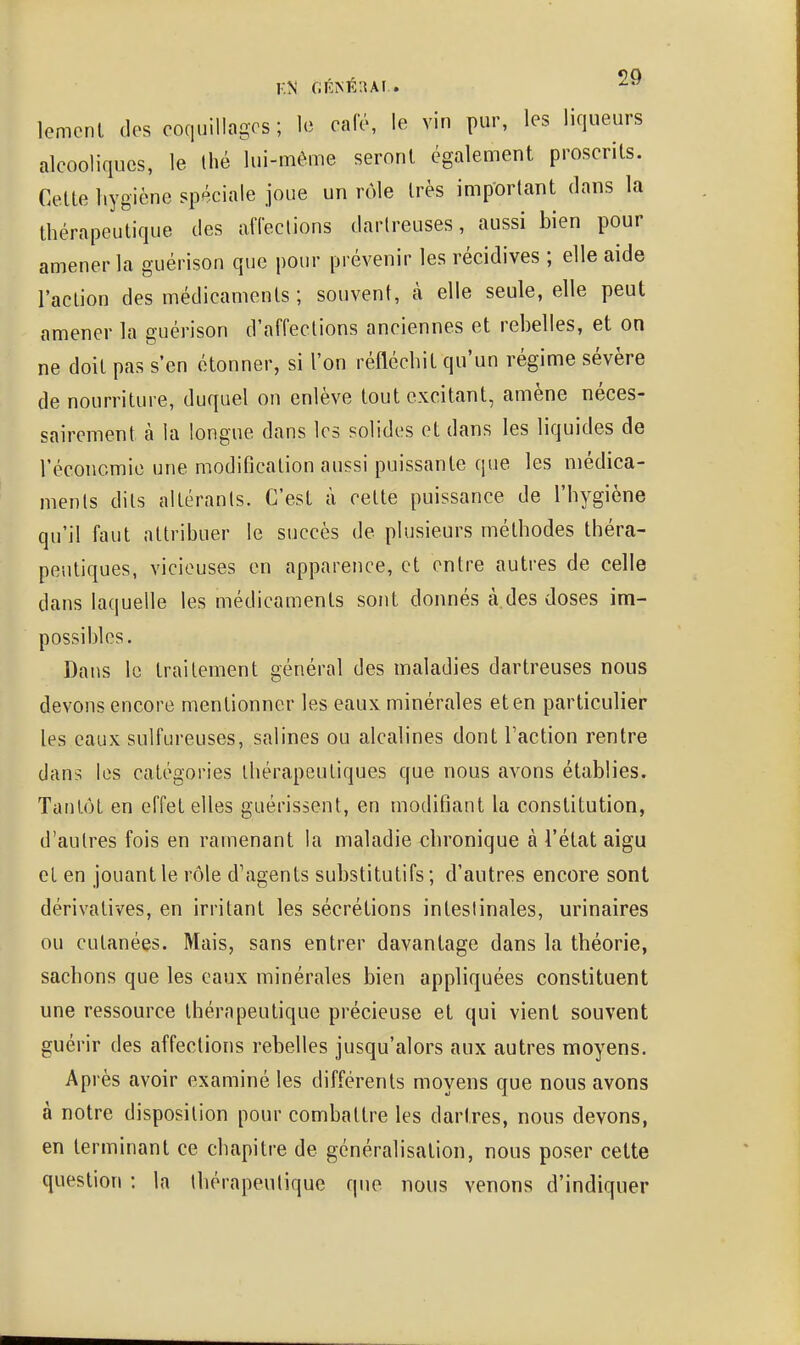 lemonl dos coquillages; le café, le vin pur, les liqueurs alcooliques, le Ihé lui-même seront également proscrits. Cette hygiène spéciale joue un rôle très important dans la thérapeutique des affections darlreuses, aussi bien pour amener la guérison que pour prévenir les récidives ; elle aide l'action des médicaments ; souvent, à elle seule, elle peut amener la guérison d'affections anciennes et rebelles, et on ne doit pas s'en étonner, si l'on réfléchit qu'un régime sévère de nourriture, duquel on enlève tout excitant, amène néces- sairement à la longue dans les solides et dans les liquides de l'éconcmie une modification aussi puissante que les médica- ments dits altérants. C'est à cette puissance de l'hygiène qu'il faut attribuer le succès de plusieurs méthodes théra- peutiques, vicieuses en apparence, et entre autres de celle dans laquelle les médicaments sont donnés à des doses im- possibles. Dans le traitement général des maladies dartreuses nous devons encore mentionner les eaux minérales et en particulier les eaux sulfureuses, salines ou alcalines dont l'action rentre dans les catégories thérapeutiques que nous avons établies. Tantôt en effet elles guérissent, en modifiant la constitution, d'autres fois en ramenant la maladie chronique à l'état aigu et en jouant le rôle d'agents substitutifs ; d'autres encore sont dérivatives, en irritant les sécrétions intestinales, urinaires ou cutanées. Mais, sans entrer davantage dans la théorie, sachons que les eaux minérales bien appliquées constituent une ressource thérapeutique précieuse et qui vient souvent guérir des affections rebelles jusqu'alors aux autres moyens. Après avoir examiné les différents moyens que nous avons à notre disposition pour combattre les dartres, nous devons, en terminant ce chapitre de généralisation, nous poser cette question : la thérapeutique que nous venons d'indiquer