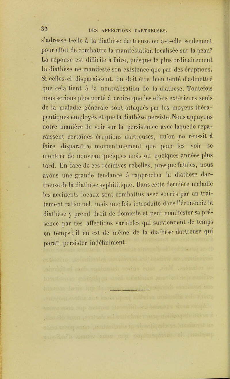 30 riES APFKCTIONS DARTRKUSRS. s'adresse-t-elle à la diaUièse clartreiise ou a-t-elle seulement pour effet de combattre la manifestation localisée sur la peau? La réponse est difficile à faire, puisque le plus ordinairement la dialhèse ne manifeste son existence que par des éruptions. Si celles-ci disparaissent, on doit être bien tenté d'admettre que cela tient à la neutralisation de la diathèse. Toutefois nous serions plus porté à croire que les effets extérieurs seuls de la maladie générale sont attaqués par les moyens théra- peutiques employés et que la diathèse persiste. Nous appuyons notre manière de voir sur la persistance avec laquelle repa- raissent certaines éruptions dartreuses, qu'on ne réussit à faire disparaître momentanément que pour les voir se montrer de nouveau quelques mois ou quelques années plus tard. En face de ces récidives rebelles, presque fatales, nous avons une grande tendance h rapprocher la diathèse dar- treuse de la diathèse syphilitique. Dans cette dernière maladie les accidents locaux sont combattus avec succès par un trai- tement rationnel, mais une fois introduite dans l'économie la diathèse y prend droit de domicile et peut manifester sa pré- sence par des affections variables qui surviennent de temps en temps ; il en est de môme de la diathèse dartreuse qui paraît persister indéfiniment.
