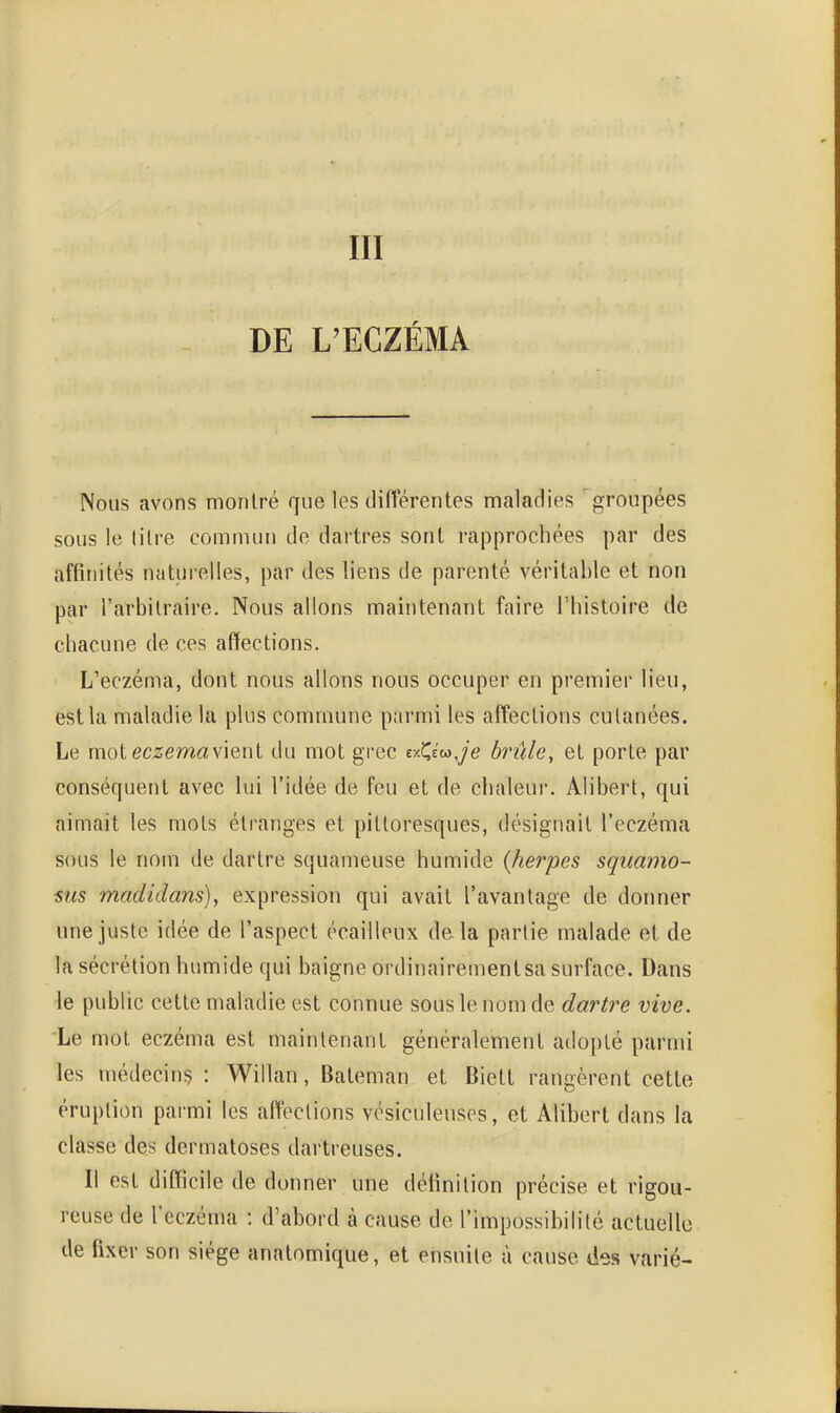 III DE L'ECZÉMA Nous avons montré que les différentes maladies groupées sous le litre commun de dartres sont rapprochées par des affinités naturelles, par des liens de parenté véritable et non par l'arbitraire. Nous allons maintenant faire l'histoire de chacune de ces affections. L'eczéma, dont nous allons nous occuper en premier lieu, est la maladie la plus commune parmi les affections cutanées. Le mot eczéma vient du mot grec txQ^Je brille, et porte par conséquent avec lui l'idée de feu et de chaleui'. Alibert, qui aimait les mots éli'anges et pittoresques, désignait l'eczéma sous le nom de dartre squameuse humide (herpès squamo- sus madidans), expression qui avait l'avantage de donner une juste idée de l'aspect écailleux delà partie malade et de la sécrétion humide qui baigne ordinairement sa surface. Dans le public cette maladie est connue sous le nom de dartre vive. Le mot eczéma est maintenant généralement adopté parmi les médecinç : Willan, Bateman et Biett rangèrent cette éruption parmi les affections vésiculeuses, et Alibert dans la classe des dermatoses dartreuses. Il est difïicile de donner une définition précise et rigou- reuse de l'eczéma : d'abord à cause de l'impossibilité actuelle de fixer son siège anatomique, et ensuite à cause des varié-