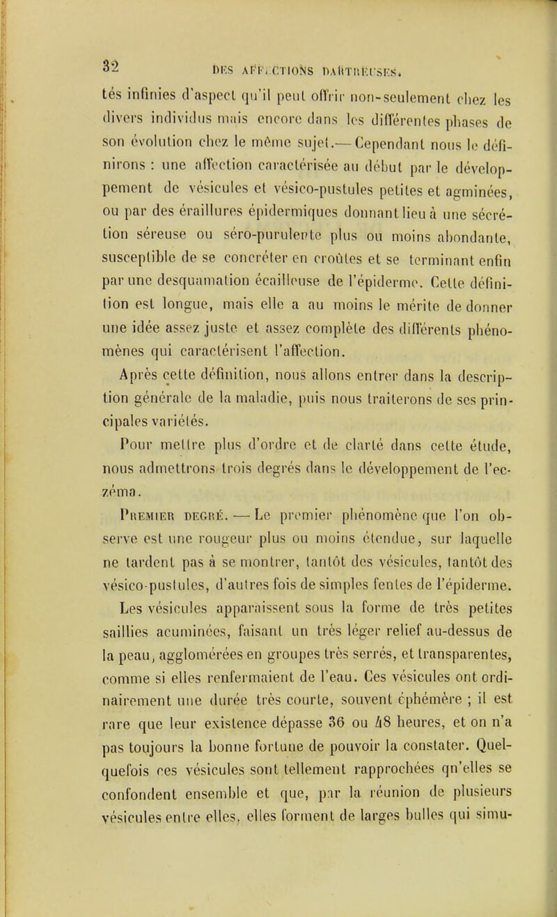 t>KS Ariw CTIONS nAUTUiîllSES* tés infinies d'aspecl qu'il peiil offrir non-seulement chez les 'ers individus miiis encore dans les différentes pliases de son évolution chez le môme sujet.—Cependant nous le défi- nirons : une affection caractérisée au début par le dévelop- pement de vésicules et vésico-pustules petites et agminées, ou par des éraillures épidermiques donnant lieu à une sécré- tion séreuse ou séro-puruletHc plus ou moins abondante, susceptible de se concréteren croiMes et se terminant enfin par une desquamation écailleuse de l'épidermo. Cette défini- lion est longue, mais elle a au moins le mérite de donner une idée assez juste et assez complète des diflérenls phéno- mènes qui caractérisent l'affection. Après cette définition, nous allons entrer dans la descrip- tion générale de la maladie, puis nous traiterons de ses prin- cipales variétés. Pour mettre plus d'ordre et de clarté dans cette étude, nous admettrons trois degrés dans le développement de l'ec- zéma. PuEMiER DEGiîÉ. — Le premier phénomène que l'on ob- serve est une rougeur plus ou moins étendue, sur laquelle ne lardent pas à se montrer, tantôt des vésicules, tantôt des vésico-pustules, d'autres fois desimpies fentes de l'épiderme. Les vésicules apparaissent sous la forme de très petites saillies acuminces, faisant un très léger relief au-dessus de la peau, agglomérées en groupes très serrés, et transparentes, comme si elles renfermaient de l'eau. Ces vésicules ont ordi- nairement une durée très courte, souvent éphémère ; il est rare que leur existence dépasse 36 ou /i8 heures, et on n'a pas toujours la bonne fortune de pouvoir la constater. Quel- quefois ces vésicules sont tellement rapprochées qu'elles se confondent ensemble et que, par la réunion de plusieurs vésicules entre elles, elles forment de larges bulles qui simu-