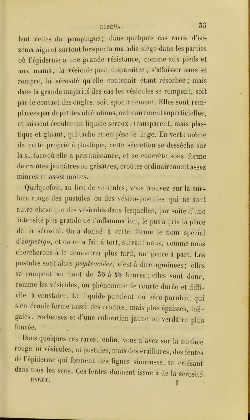 lent celles du pemphigus; dans quelques cas rares d'ec- zéma aigu et surtout lorsque la maladie siège dans les parties où l'épiderme a une grande résistance, comme aux pieds et aux mains, la vésicule peut disparaître, s'affaisser sans se rompre, la sérosité qu'elle contenait étant résorbée; mais dans la grande majorité des cas les vésicules se rompent, soit par le contact des ongles, soit spontanément. Elles sont rem- placées par de petites ulcérations, ordinairement superficielles, et laissent écouler un liquide séreux, transparent, mais plas- tique et gluant, qui tache et empèse le linge. En vertu même de cette propriété plastique, cette sécrétion se dessèche sur la surface où elle a pris naissance, et se concrète sous forme de croûtes jaunâtres ou grisâtres, croûtes ordinairement assez ■ minces et assez molles. Quelquefois, au lieu de vésicules, vous trouvez sur la sur- face rouge des pustules ou des vésico-pustules qui ne sont . autre chose que des vésicules dans lesquelles, par suite d'une intensité plus grande de l'inflammation, le pus a pris la place de la sérosité. On a donné à cette forme le nom spécial impétigo, et on en a fait à tort, suivant nous, comme nous chercherons à le démontrer plus tard, un genre à part. Les pustules sont alors j^sîjdraciées, c'est-à-dire agminées; elles se rompent au bout de 36 à 68 heures; elles sont donc, comme les vésicules, un phénomène de courte durée et diffi- cile à constater. Le liquide purulent ou séro-purulent qui s'en écoule forme aussi des croûtes, mais plus épaisses, iné- gales , rocheuses et d'pne coloration jaune ou verdâtre plus foncée. Dans quelques cas rares, enfin, vous n'avez sur la surface rouge ni vésicules, ni pustules, mais des éraillures, des fentes de l'épiderme qui forment des lignes sinueuses, se croisant dans tous les sens. Ces fentes donnent issue à de la sérosité HARDY. ^