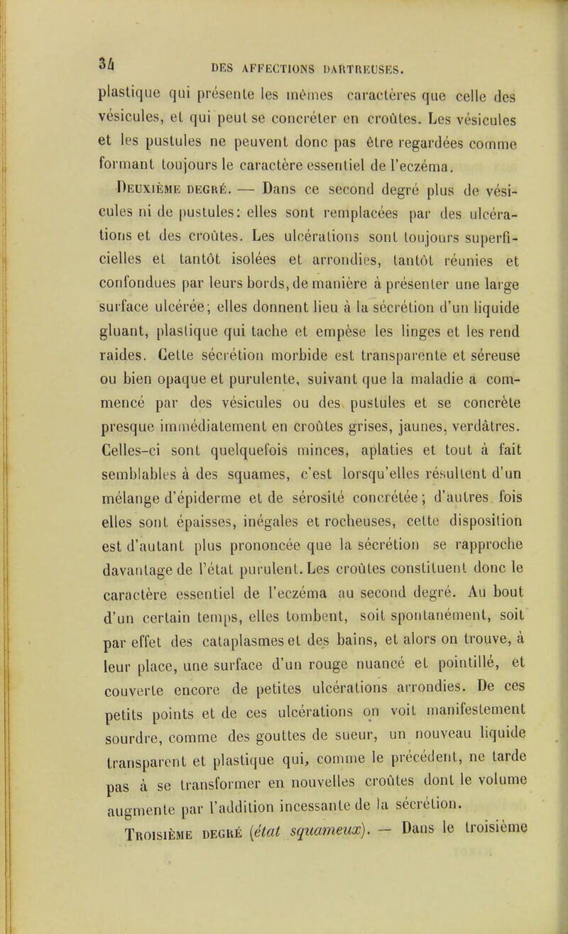 plastique qui présente les mé-ines caractères que celle des vésicules, et qui peut se concréter en croûtes. Les vésicules et les pustules ne peuvent donc pas être regardées comme formant toujours le caractère essentiel de l'eczéma. Deuxième degré. — Dans ce second degré plus de vési- cules ni de pustules: elles sont remplacées par des ulcéra- lions et des croûtes. Les ulcérations sont toujours superfi- cielles et tantôt isolées et arrondies, tantôt réunies et confondues par leurs bords, de manière à présenter une large surface ulcérée; elles donnent lieu à la sécrétion d'un liquide gluant, plastique qui tache et empèse les linges et les rend raides. Cette sécrétion morbide est transparente et séreuse ou bien opaque et purulente, suivant que la maladie a com- mencé par des vésicules ou des. pustules et se concrète presque immédiatement en croûtes grises, jaunes, verdâtres. Celles-ci sont quelquefois minces, aplaties et tout à fait semblables à des squames, c'est lorsqu'elles résultent d'un nnélange d'épiderme et de sérosité concrétée; d'autres fois elles sont épaisses, inégales et rocheuses, cette disposition est d'autant plus prononcée que la sécrétion se rapproche davantage de l'état purulent. Les croûtes constituent donc le caractère essentiel de l'eczéma au second degré. Au bout d'un certain temps, elles tombent, soit spontanément, soit par effet des cataplasmes et des bains, et alors on trouve, à leur place, une surface d'un rouge nuancé et pointillé, et couverte encore de petites ulcérations arrondies. De ces petits points et de ces ulcérations on voit manifestement sourdre, comme des gouttes de sueur, un nouveau liquide transparent et plastique qui, comme le précédent, ne larde pas à se transformer en nouvelles croûtes dont le volume augmente par l'addition incessante de la sécrétion. Troisième degré {état squameux). - Dans le troisième
