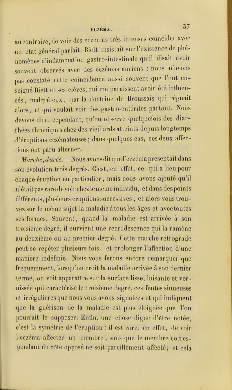 au contraire, de voir des eczémas très intenses coïncider avec un état général parfait. Biett insistait sur l'existence de phé- nomènes d'inflammation gastro-intestinale qu'il disait avoir souvent observés avec des eczémas anciens : nous n'avons pas constaté cette coïncidence aussi souvent que l'ont en- seigné Biett et ses élèves, qui me paraissent avoir été influen- cés, malgré eux, parla doctrine de Broussais qui régnait alors, et qui voulait voir des gastro-entérites partout. Nous devons dire, cependant, qu'on observe quelquefois des diar- rhées chroniques chez des vieillards atteints depuis longtemps d'éruptions eczémateuses; dans quelques cas, ces deux afl'ec- tions ont paru alterner. M«rcAe,c?z<ree.—Nous avonsditquel'eczéma présentait dans son évolution trois degrés. C'est, en effet, ce qui a lieu pour chaque éruption en particulier, mais nous avons ajouté qu'il n'était pas rare de voir chez iemôme individu, et dans des points différents, plusieurs éruptions successives , et alors vous trou- vez sur le même sujet la maladie à tous les âges et avec toutes ses formes. Souvent, quand la maladie est arrivée à son troisième degré, il survient une recrudescence qui la ramène au deuxième ou au premier degré. Cette marche rétrograde peut se répéter plusieurs fois, et prolonger l'affection d'une manière indéfinie. Nous vous ferons encore remarquer que fréquemment, lorsqu'on croit la maladie arrivée à son dernier terme, on voit apparaître sur la surface lisse, luisante et ver- nissée qui caractérise le troisième degré, ces fentes sinueuses et irréguhères que nous vous avons signalées et qui indiquent que la guérison de la maladie est plus éloignée que l'on pourrait le supposer. Enfin, une chose digne d'être notée, c'est la symétrie de l'éruption : il est rare, en effet, de voir rcczcma affecter un membre , sans que le membre corres- pondant du côté opposé ne soit pareillement affecté; et cela