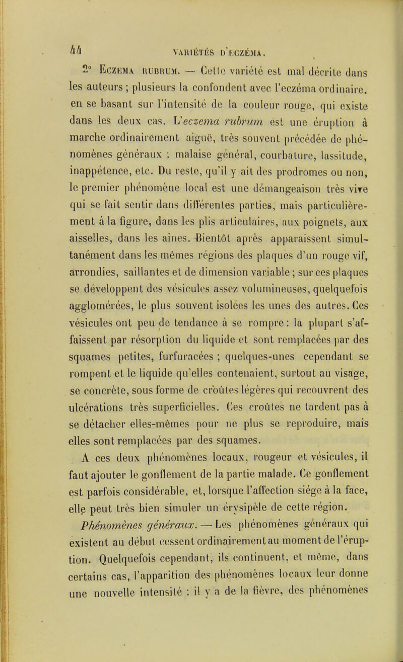 2° EczKMA KUBHUM. — Cello variélé est mal décrite dans les auteurs ; plusieurs la confondent avec l'eczéma ordinaire, en se basant sur l'intensité de la couleur rouge, qui existe dans les deux cas, Veczema rubrum est une éruption à marche ordinairement aiguë, très souvent précédée de phé- nomènes généraux ; malaise général, courbature, lassitude, inappétence, etc. Du reste, qu'il y ait des prodromes ou non, le premier phénomène local est une démangeaison très vire qui se fait sentir dans différentes parties, mais particulière- ment à la figure, dans les plis articulaires, aux poignets, aux aisselles, dans les aines. Bientôt après apparaissent simul- tanément dans les mêmes régions des plaques d'un rouge vif, arrondies, saillantes et de dimension variable ; sur ces plaques se développent des vésicules assez volumineuses, quelquefois agglomérées, le plus souvent isolées les unes des autres. Ces vésicules ont peu de tendance à se rompre: la plupart s'af- faissent par résorption du liquide et sont remplacées i)ar des squames petites, furfuracées ; quelques-unes cependant se rompent et le liquide qu'elles contenaient, surtout au visage, se concrète, sous forme de croûtes légères qui recouvrent des ulcérations très superficielles. Ces croûtes ne tardent pas à se détacher elles-mêmes pour ne plus se reproduire, mais elles sont remplacées par des squames. A ces deux phénomènes locaux, rougeur et vésicules, il faut ajouter le gonflement de la partie malade. Ce gonflement est parfois considérable, et, lorsque l'affection siège à la face, elle peut très bien simuler un érysipèle de cette région. Phénomènes généraux. — Les phénomènes généraux qui existent au début cessent ordinairement au moment de l'érup- tion. Quelquefois cependant, ils continuent, et même, dans certains cas, l'apparition des phénomènes locaux leur donne une nouvelle intensité : il y a de la fièvre, des phénomènes