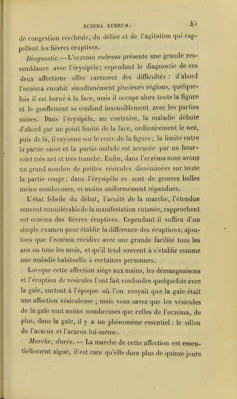 ECZRMA niinnuM. de congeslîon cérébrale, du délire eL de l'agitalion qui rap- pellent les fièvres éruplives. Diagnostic ~Veczéma rubrum présente une grande res- semblance avec l'érysipèle; cependant le diagnostic de ces deux affections offre rarement des difficultés : d'abord l'eczéma envabit sinmltanément plusieurs régions, quelque- fois il est borné à la face, mais il occupe alors toute la figure et le gonflement se confond insensiblement avec les parties saines. Dans l'érysipèle, au contraire, la maladie débute d'abord par un point limité de la face, ordinairement le nez, puis de là, il rayonne sur le reste de la figure ; la limite entre la partie saine et la partie malade est accusée par un bour- relet très net et très trancbé. Enfin, dans l'eczéma nous avons un grand nombre de petites vésicules disséminées sur toute la partie rouge ; dans l'érysipèle ce sont de grosses bulles moins nombreuses, et moins uniformément répandues. L'état fébrile du début, l'acuité de la marche, l'étendue souvent considérablede la manifestation cutanée, rapprochent cet eczéma des fièvres éruptives. Cependant il suffira d'un simple examen pour établir la différence des éruptions; ajou- tons que l'eczéma récidive avec une grande facilité tous les ans ou tous les mois, et qu'il tend souvent à s'établir comme une maladie habituelle à certaines personnes. Lorsque cette affection siège aux mains, les démangeaisons et l'éruption de vésicules l'ont fait confondre quelquefois avec la gale, surtout à l'époque où l'on croyait que la gale était une affection vésiculeuse ; mais vous savez que les vésicules de la gale sont moins nombreuses que celles de l'eczéma, de plus, dans la gale, il y a un phénomène essentiel : le sillon de l'acarus et l'acarus lui-môme. Marche, durée. — La marche de cette affection est essen- tiellement aiguë, il est rare qu'elle dure plus de quinze jours