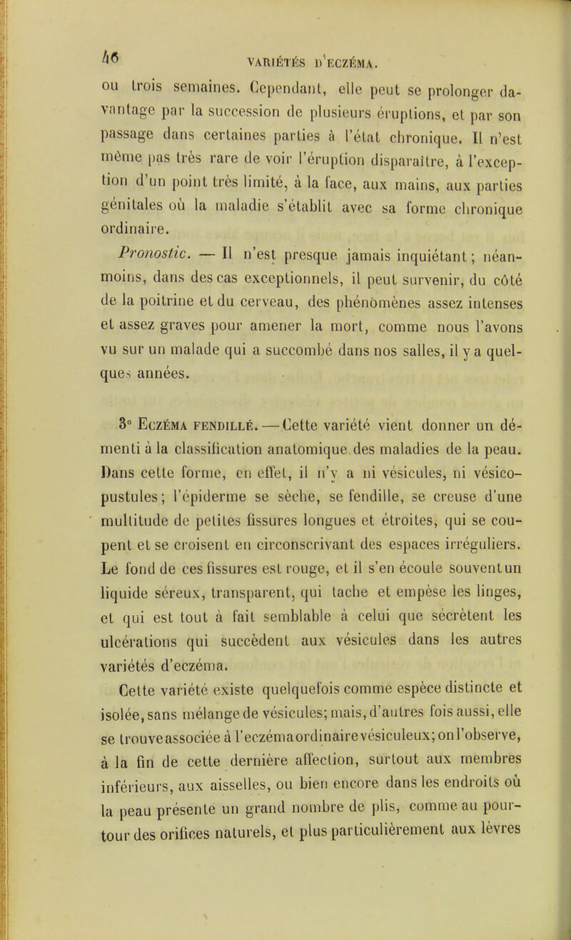 OU Irois semaines. Ccpendaiil, elle peut se prolonger da- vantage par la succession de plusieurs éruptions, et par son passage dans certaines parties à l'état chronique. Il n'est môme pas très rare de voir l'éruption disparaître, à l'excep- tion d'un point très limité, à la face, aux mains, aux parties génitales où la maladie s'établit avec sa forme chronique ordinaire. Pronostic. — Il n'est presque jamais inquiétant; néan- moins, dans des cas exceptionnels, il peut survenir, du côté de la poitrine et du cerveau, des phénomènes assez intenses et assez graves pour amener la mort, comme nous l'avons vu sur un malade qui a succombé dans nos salles, il y a quel- ques années. 3° Eczéma fendillé. — Cette variété vient donner un dé- menti à la classification anatomique des maladies de la peau. Dans cette forme, en efîet, il n'y a ni vésicules, ni vésico- pustules; l'épiderme se sèche, se fendille, se creuse d'une multitude de peliles fissures longues et étroites, qui se cou- pent et se croisent en circonscrivant des espaces irréguliers. Le fond de ces fissures est rouge, et il s'en écoule souventun liquide séreux, transparent, qui tache et empèse les linges, et qui est tout à fait semblable à celui que sécrètent les ulcérations qui succèdent aux vésicules dans les autres variétés d'eczéma. Cette variété existe quelquefois comme espèce distincte et isolée, sans mélange de vésicules; mais, d'autres fois aussi, elle se trouveassociéeàreczémaordinairevésiculeux;onrobserve, à la fin de cette dernière alîection, surtout aux membres inférieurs, aux aisselles, ou bien encore dans les endroits où la peau présente un grand nombre de plis, comme au pour- tour des orifices naturels, et plus particulièrement aux lèvres