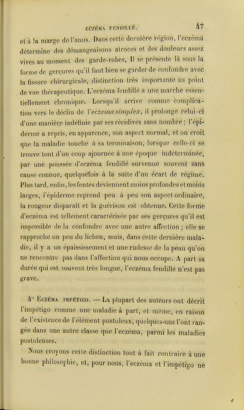 ECZÉMA FENDILLÉ.' et à la marge de l'anus. Dans cette dernière région, l'eczéma détermine des démangeaisons atroces et des douleurs assez vives au moment des garde-robes. Il se présente là sous la forme de gerçures qu'il faut bien se garder de confondre avec la fissure chirurgicale, distinction très importante au point de vue thérapeutique. L'eczéma fendillé a une marche essen- tiellement chronique. Lorsqu'il arrive comme complica- tion vers le déclin de Y eczéma simplex, il prolonge celui-ci d'une manière indéfinie par ses récidives sans nombre; l'épi- derme a repris, en apparence, son aspect normal, et on croit que là maladie touche à sa terminaison, lorsque celle-ci se trouve tout d'un coup ajournée à une époque indéterminée, par une poussée d'eczéma fendillé survenue souvent sans cause connue, quelquefois à la suite d'un écart de régime. Plus tard, enfin, lesfentes deviennent moins profondes etmoins larges, l'épiderme reprend peu à peu son aspect ordinaire, la rougeur disparaît et la guérison est obtenue. Cette forme d'eczéma est tellement caractérisée par ses gerçures qu'il est impossible de la confondre avec une autre affection ; elle se rapproche un peu du lichen, mais, dans cette dernière mala- die, il y a un épaississement el une rudesse de la peau qu'on ne rencontre pas dans l'affection qui nous.occupe. A part sa durée qui est souvent très longue, l'eczéma fendillé n'est pas grave. 4° Eczéma impétigo. — La plupart des auteurs ont décrit l'impétigo comme une maladie à part, et même, en raison de l'existence de l'élément pustuleux, quelques-uns l'ont ran- gée dans une autre classe que l'eczéma, parmi les maladies pustuleuses. Nous croyons cette distinction tout à fait contraire à une bonne philosophie, et, pour nous, l'eczéma et l'impétigo ne