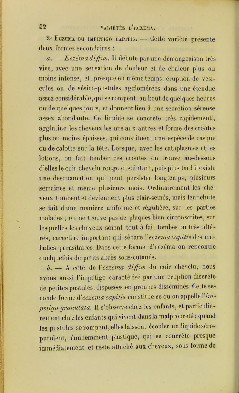 2 Eczéma ou impétigo capitis. — Celte variété présente deux formes secondaires : a. — Eczéma diffus. 11 débute par une démangeaison très vive, avec une sensation de douleur et de clialeur plus ou moins intense, et, presque en même temps, éruption de vési- cules ou de vésico-pustules agglomérées dans une étendue assez considérable,qui se rompent, au bout de quelques heures ou de quelques jours, et donnent lieu à une sécrétion séreuse assez abondante, (^e liquide se concrète très rapidement, agglutine les cheveux ks uns aux autres et forme des croûtes plus ou moins épaisses, qui constituent une espèce de casque ou décalotte sur la tête. Lorsque, avec les cataplasmes et les lotions, on fait tond)er ces croûtes, on trouve au-dessous d'elles le cuir chevelu rouge et suintant, puis plus tard il existe une desquamation qui peut persister longtemps, plusieurs semaines et même plusieurs mois. Ordinairement les che- veux tombent et deviennent plus clair-semés, mais leur chute se fait d'une manière uniforme et régulière, sur les parties malades; on ne trouve pas de plaques bien circonscrites, sur lesquelles les cheveux soient tout à fait tombés ou très alté- rés, caractère important qui sépare Veczéma capitis des ma- ladies parasitaires. Dans cette forme d'eczéma on rencontre quelquefois de petits abcès sous-culanés. b. ~ A côté de Veczéma diffus du cuir chevelu, nous avons aussi l'impétigo caractérisé par une éruption discrète de petites pustules, disposées en groupes disséminés. Cette se- conde forme iS^eczéma cajntis constitue ce qu'on appelle l'm- petigo granulata. Il s'observe chez les enfants, et particuliè- rement chez les enfants qui vivent dans la malpropreté ; quand les pustules se rompent, elles laissent écouler un liquide séro- purulent, éminemment plastique, qui se concrète presque immédiatement et reste attaché aux cheveux, sous forme de