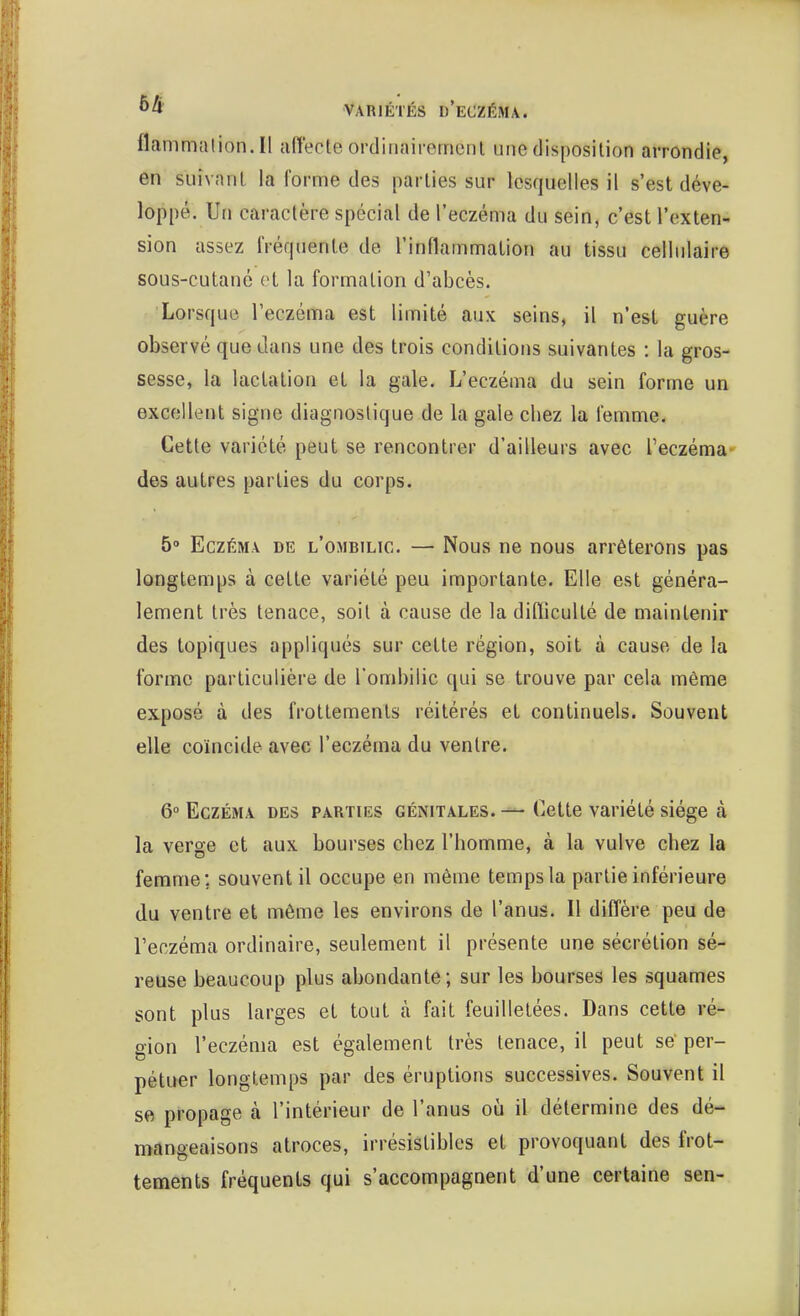flammalion.il affecte ordinairement une disposition arrondie, en suivant la forme des parties sur lesquelles il s'est déve- loppé. Un caractère spécial de l'eczéma du sein, c'est l'exten- sion assez fréquente de l'inflammation au tissu cellulaire sous-cutané et la formation d'abcès. Lorsque l'eczéma est limité aux seins, il n'est guère observé que dans une des trois conditions suivantes : la gros- sesse, la lactation et la gale. L'eczéma du sein forme un excellent signe diagnostique de la gale chez la femme. Cette variété peut se rencontrer d'ailleurs avec l'eczéma- des autres parties du corps. 5° Eczéma de l'ombilic. — Nous ne nous arrêterons pas longtemps à cette variété peu importante. Elle est généra- lement très tenace, soit à cause de la difficulté de maintenir des topiques appliqués sur cette région, soit à cause de la forme particulière de l'ombilic qui se trouve par cela même exposé à des frottements réitérés et continuels. Souvent elle coïncide avec l'eczéma du ventre. 6° Eczéma des parties génitales. — Cette variété siège à la verge et aux bourses chez l'homme, à la vulve chez la femme; souvent il occupe en même temps la partie inférieure du ventre et même les environs de l'anus. Il diffère peu de l'eczéma ordinaire, seulement il présente une sécrétion sé- reuse beaucoup plus abondante; sur les bourses les squames sont plus larges et tout à fait feuilletées. Dans cette ré- don l'eczéma est également très tenace, il peut se per- pétuer longtemps par des éruptions successives. Souvent il se propage à l'intérieur de l'anus où il détermine des dé- mangeaisons atroces, irrésistibles et provoquant des frot- tements fréquents qui s'accompagnent d'une certaine sen-