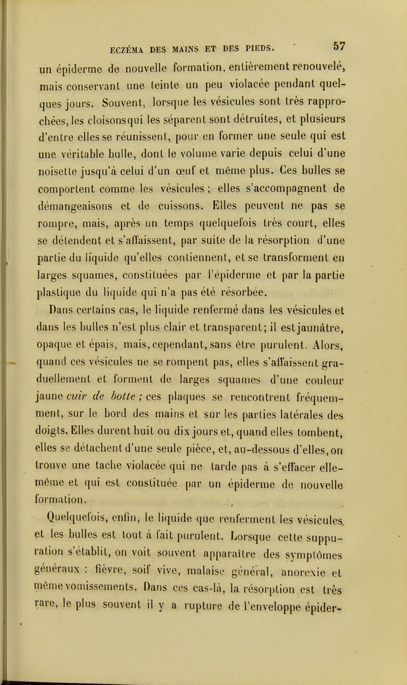ECZÉMA DES MAINS ET DES PIEDS. ' 0/ un épiderme de nouvelle formation, entièrement renouvelé, mais conservant une teinte un peu violacée pendant quel- ques jours. Souvent, lorsque les vésicules sont très rappro- chées, les cloisonsqui les séparent sont détruites, et plusieurs d'entre elles se réunissent, pour en former une seule qui est une véritable bulle, dont le volume varie depuis celui d'une noisette jusqu'à celui d'un œuf et même plus. Ces bulles se comportent comme les vésicules ; elles s'accompagnent de démangeaisons et de cuissons. Elles peuvent ne pas se rompre, mais, après un temps quelquefois très court, elles se détendent et s'affaissent, par suite de la résorption d'une partie du liquide qu'elles contiennent, et se transforment en larges squames, constituées par l'épiderme et par la partie plastique du liquide qui n'a pas été résorbée. Dans certains cas, le liquide renfermé dans les vésicules et dans les bulles n'est plus clair et transparent; il est jaunâtre, opaque et épais, mais,cependant, sans être purulent. Alors, quand ces vésicules ne se rompent pas, elles s'affaissent gra- duellement et forment de larges squames d'une couleur jaune cmV de botte ; c^^ plaques se rencontrent fréquem- ment, sur le bord des mains et sur les parties latérales des doigts. Elles durent huit ou dix jours et, quand elles tombent, elles se détachent d'une seule pièce, et, au-dessous d'elles, on trouve une tache violacée qui ne larde pas à s'effacer elle- même et qui est constituée par un épiderme de nouvelle formation. Quelquefois, enfin, le liquide que renferment les vésicules, et les bulles est tout à fait purulent. Lorsque cette suppu- ration s'établit, on voit souvent apparaître des symptômes généraux : fièvre, soif vive, malaise général, anorexie et même vomissements. Dans ces cas-là, la résorption est très rare, le plus souvent il y a rupture de l'enveloppe épider-