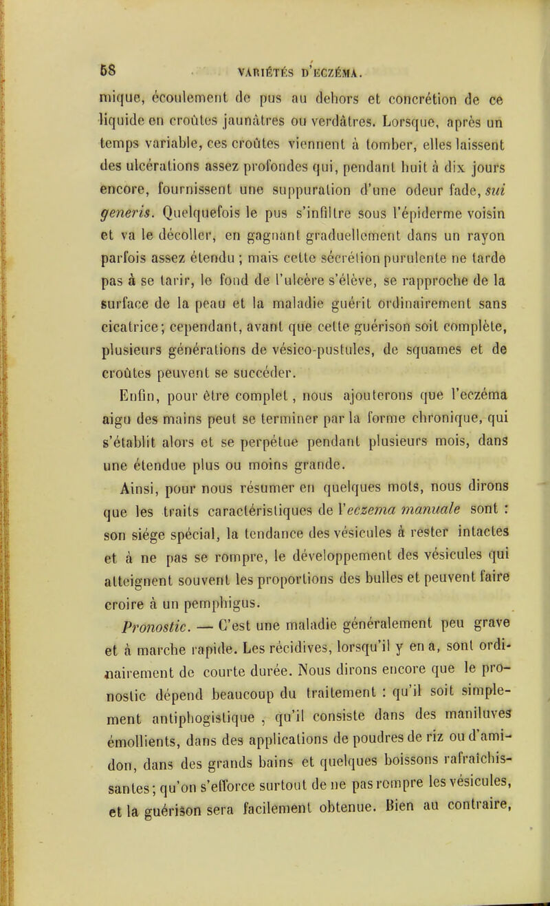 niique, écoulement de pus au dehors et concrétion de ce liquide en croûtes jaunâtres ou verdàtres. Lorsque, après un temps variable, ces croûtes viennent à tomber, elles laissent des ulcérations assez profondes qui, pendant huit à dix jours encore, fournissent une suppuration d'une odeur fade, generis. Quelquefois le pus s'infiltre sous l'épiderme voisin et va le décoller, en gagnant graduellement dans un rayon parfois assez étendu ; mais cette sécrétion purulente ne tarde pas à se tarir, le fond de l'ulcère s'élève, se rapproche de la surface de la peau et la maladie guérit ordinairement sans cicatrice; cependant, avant que celte guérison soit complète, plusieurs générations de vésico-pustules, de squames et de croûtes peuvent se succéder. Enfin, pour être complet, nous ajouterons que l'eczéma aigu des mains peut se terminer par la forme chronique, qui s'établit alors et se perpétue pendant plusieurs mois, dans une étendue plus ou moins grande. Ainsi, pour nous résumer en quelques mots, nous dirons que les traits caractéristiques de \eczéma manuale sont : son siège spécial, la tendance des vésicules à rester intactes et à ne pas se rompre, le développement des vésicules qui atteignent souvent les proportions des bulles et peuvent faire croire à un pemphigus. Pro7iostic. — C'est une maladie généralement peu grave et à marche rapide. Les récidives, lorsqu'il y en a, sont ordi- «airement de courte durée. Nous dirons encore que le pro- nostic dépend beaucoup du traitement : qu'il soit simple- ment antiphogistique , qu'il consiste dans des maniluves émoUients, dans des applications de poudres de riz ou d'ami- don, dans des grands bains et quelques boissons rafraîchis- santes; qu'on s'eiïorce surtout de ne pas rompre les vésicules, et la guériâon sera facilement obtenue. Bien au contraire,