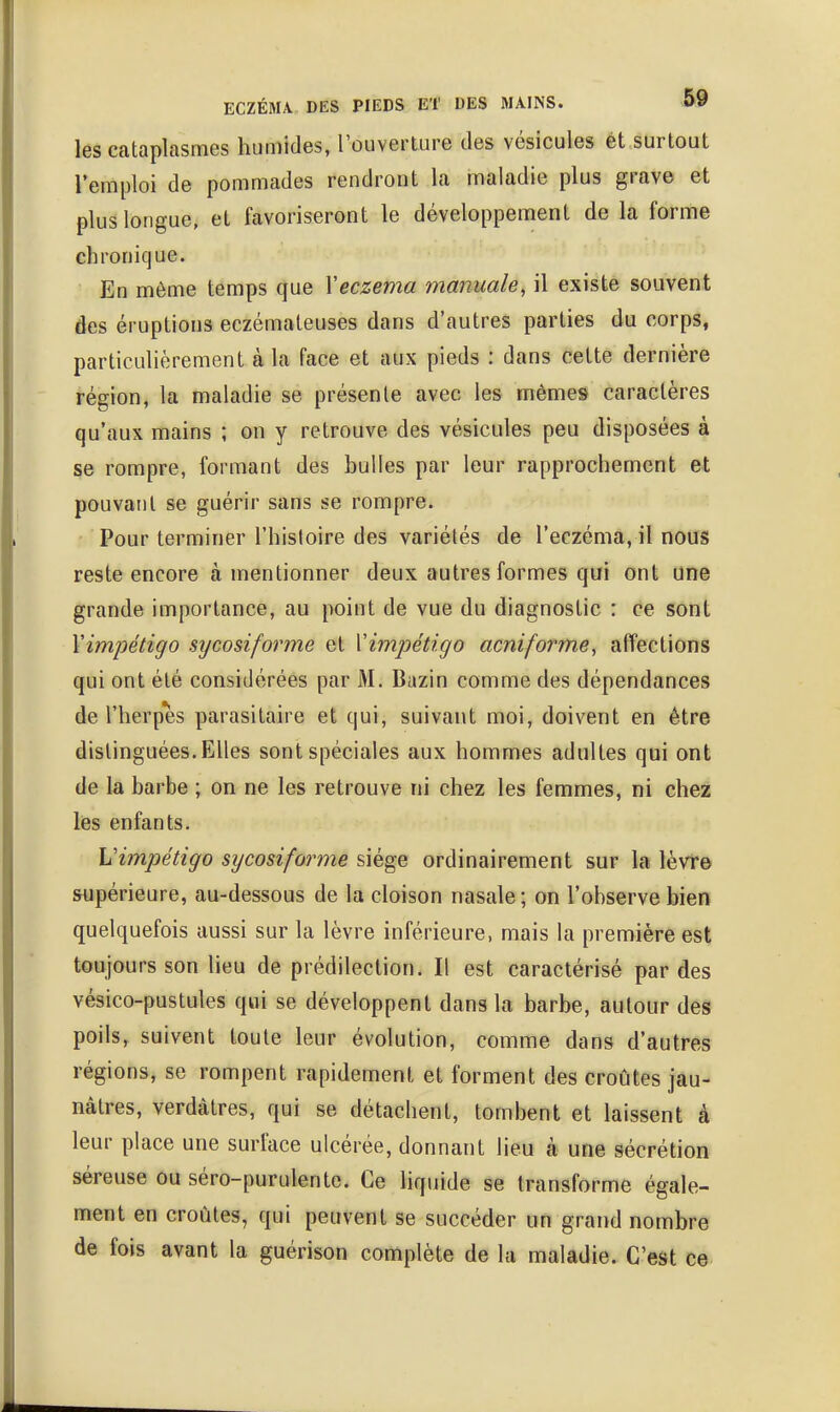 ECZÉMA DES PIEDS ET DES MAINS. &9 les cataplasmes humides, rouverture des vésicules et surtout l'emploi de pommades rendront la maladie plus grave et plus longue, et favoriseront le développement de la forme chronique. En même temps que \eczéma manuale, il existe souvent des éruptions eczémateuses dans d'autres parties du corps, particulièrement à la face et aux pieds : dans cette dernière région, la maladie se présente avec les mème^ caractères qu'aux mains ; on y retrouve des vésicules peu disposées à se rompre, formant des bulles par leur rapprochement et pouvant se guérir sans se rompre. Pour terminer l'hisloire des variétés de l'eczéma, il nous reste encore à mentionner deux autres formes qui ont une grande importance, au point de vue du diagnostic : ce sont Y impétigo sycosiforme et Y impétigo acniforme, affections qui ont été considérées par M. Bazin comme des dépendances de l'herpès parasitaire et qui, suivant moi, doivent en être distinguées. Elles sont spéciales aux hommes adultes qui ont de la barbe ; on ne les retrouve ni chez les femmes, ni chez lès enfants. Vimpétigo sycosiforme siège ordinairement sur la lèvr© supérieure, au-dessous de la cloison nasale; on l'observe bien quelquefois aussi sur la lèvre inférieure, mais la première est toujours son lieu de prédilection. Il est caractérisé par des vésico-pustules qui se développent dans la barbe, autour des poils, suivent toute leur évolution, comme dans d'autres régions, se rompent rapidement et forment des croûtes jau- nâtres, verdâtres, qui se détachent, tombent et laissent à leur place une surface ulcérée, donnant lieu à une sécrétion séreuse ou séro-purulente. Ce Uquide se transforme égale- ment en croûtes, qui peuvent se succéder un grand nombre de fois avant la guérison complète de la maladie. C'est ce