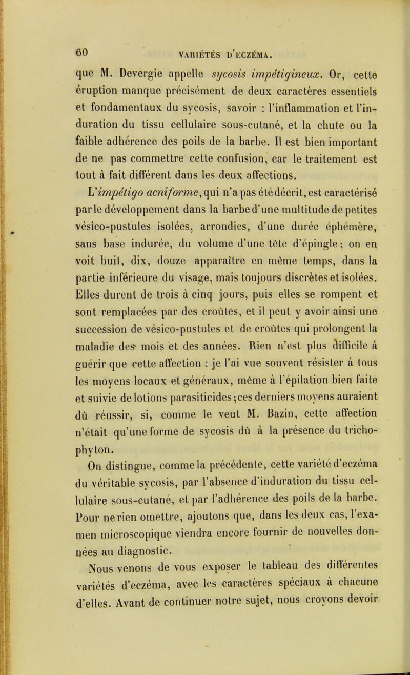 que M. Devergie appelle sycosis impétigineux. Or, celle éruplion manque précisémenl de deux caractères essentiels el fondamentaux du sycosis, savoir : l'inflammation el l'in- duration du tissu cellulaire sous-cutané, el la chute ou la faible adhérence des poils de la barbe. Il est bien important de ne pas commettre cette confusion, car le traitement est tout à fait différent dans les deux affections. \Jimj:)étigo acniforme, qui n'a pas étédécrit,est caractérisé parle développement dans la barbe d'une multitude de petites vésico-pustules isolées, arrondies, d'une durée éphémère, sans base indurée, du volume d'une tète d'épingle; on en voit huit, dix, douze apparaître en même temps, dans la partie inférieure du visage, mais toujours discrètes el isolées. Elles durent de trois à cinq jours, puis elles se rompent et sont remplacées par des croûtes, et il peut y avoir ainsi une succession de vésico-pustules et de croûtes qui prolongent la maladie des* mois et des années. Rien n'est plus clifficile à guérir que cette affection : je l'ai vue souvent résister à tous les moyens locaux et généraux, même à Tépilation bien faite et suivie de lotions parasiticides;ces derniers moyens auraient dû réussir, si, comme le veut M. Bazin, celte affection n'était qu'une forme de sycosis dû à la présence du tricho- phyton. On distingue, comme la précédente, cette variété d'eczéma du véritable sycosis, par l'absence d'induration du tissu cel- lulaire sous-cutané, et par l'adhérence des poils de la barbe. Pour ne rien omettre, ajoutons que, dans les deux cas, l'exa- men microscopique viendra encore fournir de nouvelles don- nées au diagnostic. Nous venons de vous exposer le tableau des différentes variétés d'eczéma, avec les caractères spéciaux à chacune d'elles. Avant de continuer notre sujet, nous croyons devoir