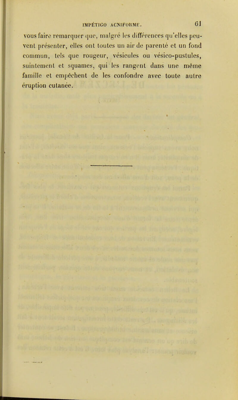 ISimiGO ACNlFOIlMi:. 6J vous faire remarquer <iiie, malgré les dilTérences qu'elles peu- vent présenter, elles ont toutes un air de parenté et un fond commun, tels que rougeur, vésicules ou vésico-pustules, suintement et squames, qui les rangent dans une même famille et empêchent de les confondre avec toute autre éruption cutanée.