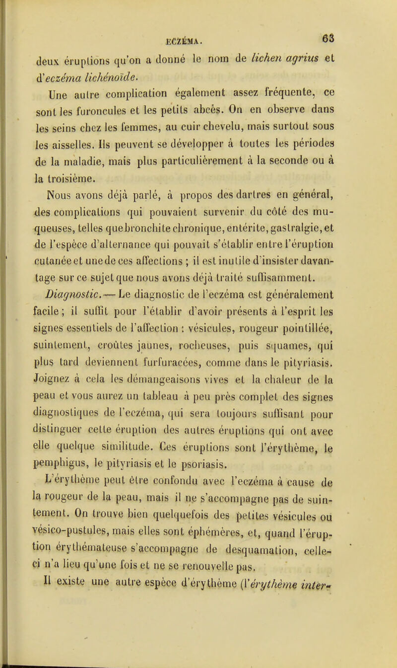 deux éruplions qu'on a donné le nom de licheri agrius et à'eczéma lichénoïde. Une au Ire complication également assez fréquente, ce sont les furoncules et les petits abcès. On en observe dans les seins chez les femmes, au cuir chevelu, mais surtout sous les aisselles. Ils peuvent se développer à toutes les périodes de la maladie, mais plus particulièrement à la seconde ou à la troisième. Nous avons déjà parlé, à propos des dartres en général, des complications qui pouvaient survenir du côté des mu- queuses, telles quebronchite chronique, entérite, gastralgie,et de l'espèce d'alternance qui pouvait s'établir entre l'éruption cutanée et une de ces afleclions ; il est inutile d'insister davan- tage sur ce sujet que nous avons déjà traité sutTisamment. Diagnostic.— Le diagnostic de Teczéma est généralement facile ; il suflTit pour l'établir d'avoir présents à l'esprit les signes essentiels de l'affection : vésicules, rougeur pointillée, suintement, croûtes jaunes, rocheuses, puis squames, qui plus tard deviennent furfuracées, comme dans le pityriasis. Joignez à cela les démangeaisons vives et la chaleur de la peau et vous aurez un tableau à peu près complet des signes diagnostiques de l'eczéma, qui sera toujours suffisant pour distinguer cette éruption des autres éruptions qui ont avec elle quelque similitude. Ces éruptions sont l'érythème, le pemphigus, le pityriasis et le psoriasis. L'érythème peut être confondu avec l'eczéma à cause de la rougeur de la peau, mais il ne s'accompagne pas de suin- tement. On trouve bien quelquefois des petites vésicules ou vésico-pustules, mais elles sont éphémères, et, quand l'érup- tion érythémateuse s'accompagne de desquamation, celle- ci n'a lieu qu'une fois et ne se renouvelle pas. Il existe une autre espèce d'érythème {Vérythème intev