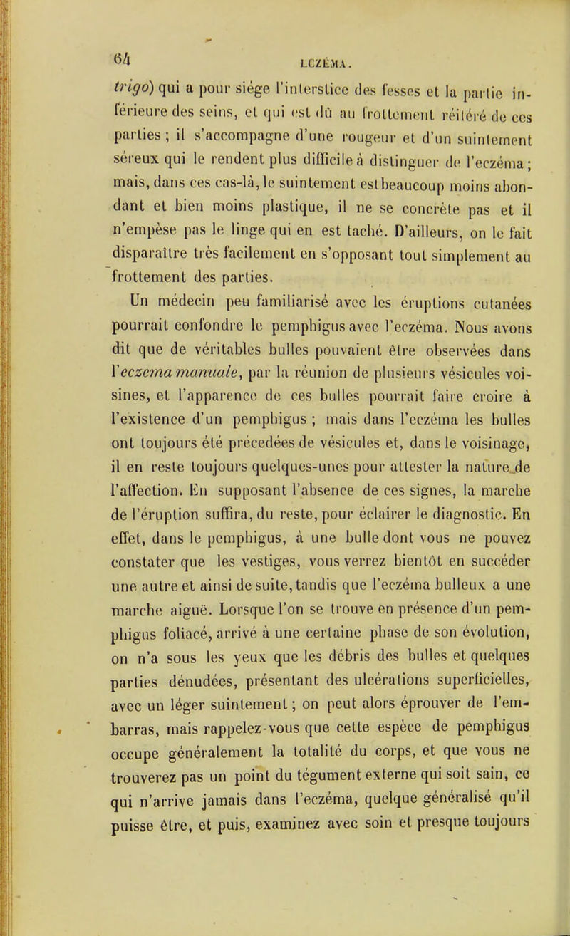 trigo) qui a pour siège l'iulersticc des fesses et la pai lie in- férieure des seins, el qui csl dû au Irollemeiil réilcré de ces parties ; il s'accompagne d'une rougeur et d'un suinlement séreux qui le rendent plus difficile à distinguer de l'eczéma; mais, dans ces cas-là, le suintement eslbeaucoup moins abon- dant et bien moins plastique, il ne se concrète pas et il n'empèse pas le linge qui en est tacbé. D'ailleurs, on le fait disparaître très facilement en s'opposant tout simplement au frottement des parties. Un médecin pen familiarisé avec les éruptions culanées pourrait confondre le pemphigus avec l'eczéma. Nous avons dit que de véritables bulles pouvaient être observées dans Y eczéma manuale ^ par la réunion de plusieurs vésicules voi- sines, et l'apparence de ces bulles pourrait faire croire à l'existence d'un pempbigus ; mais dans l'eczéma les bulles ont toujours été précédées de vésicules et, dans le voisinage, il en reste toujours quelques-unes pour attester la nature .de l'affection. Va\ supposant l'absence de ces signes, la marche de l'éruption suffira, du reste, pour éclairer le diagnostic. En effet, dans le pempbigus, à une bulle dont vous ne pouvez constater que les vestiges, vous verrez bientôt en succéder une autre et ainsi de suite, tandis que l'eczéma bulleux a une marche aiguë. Lorsque l'on se trouve en présence d'un pem- pbigus foliacé, arrivé à une certaine phase de son évolution, on n'a sous les yeux que les débris des bulles et quelques parties dénudées, présentant des ulcérations superhcielles, avec un léger suintement ; on peut alors éprouver de l'em- barras, mais rappelez-vous que celte espèce de pemphigus occupe généralement la totalité du corps, et que vous ne trouverez pas un point du tégument externe qui soit sain, ce qui n'arrive jamais dans l'eczéma, quelque généralisé qu'il puisse être, et puis, examinez avec soin et presque toujours