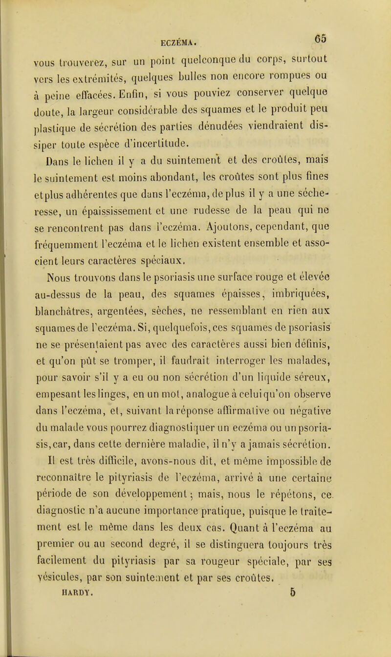 VOUS trouverez, sur un point quelconque du corps, surtout vers les extrémités, quelques bulles non encore rompues ou à peine effacées. Enfin, si vous pouviez conserver quelque (Joute, la largeur considérable des squames et le produit peu j)Iastique de sécrétion des parties dénudées viendraient dis- siper toute espèce d'incertitude. Dans le lichen il y a du suintement et des croûtes, mais le suintement est moins abondant, les croûtes sont plus fines etplus adhérentes que dans l'eczéma, déplus il y a une séche- resse, un épaississement et une rudesse de la peau qui ne se rencontrent pas dans l'eczéma. Ajoutons, cependant, que fréquemment l'eczéma et le lichen existent ensemble et asso- cient leurs caractères spéciaux. Nous trouvons dans le psoriasis une surface rouge et élevée au-dessus de la peau, des squames épaisses, imbriquées, blanchâtres, argentées, sèches, ne ressemblant en rien aux squames de l'eczéma. Si, quelquefois, ces squames de psoriasis ne se présentaient pas avec des caractères aussi bien définis, et qu'on pût se tromper, il faudrait interroger les malades, pour savoir s'il y a eu ou non sécrétion d'un liquide séreux, empesant les linges, en un mot, analogue à celui qu'on observe dans l'eczéma, el, suivant la réponse affirmative ou négative du malade vous pourrez diagnostiquer un eczéma ou un psoria- sis,car, dans cette dernière maladie, il n'y a jamais sécrétion. Il est très difficile, avons-nous dit, et même impossible de reconnaître le pityriasis de l'eczéma, arrivé à une certainy période de son développement 5 mais, nous le répétons, ce. diagnostic n'a aucune importance pratique, puisque le traite- ment est le même dans les deux cas. Quant à l'eczéma au premier ou au second degré, il se distinguera toujours très facilement du pityriasis par sa rougeur spéciale, par ses vésicules, par son suintement et par ses croûtes. HARDY. 5