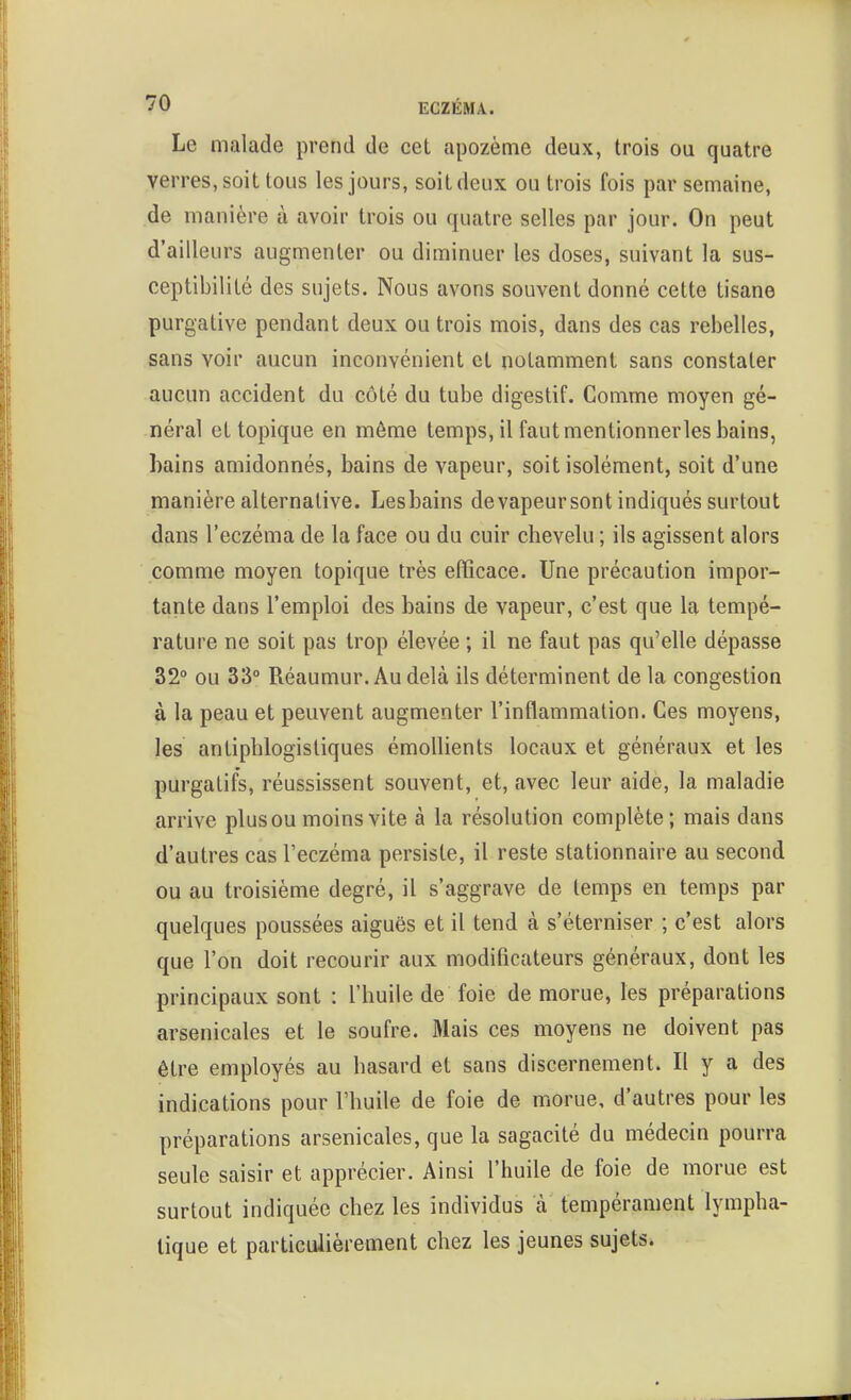 Le malade prend de cet apozème deux, trois ou quatre verres, soit tous les jours, soit deux ou trois fois par semaine, de manière à avoir trois ou quatre selles par jour. On peut d'ailleurs augmenter ou diminuer les doses, suivant la sus- ceptibilité des sujets. Nous avons souvent donné cette tisane purgative pendant deux ou trois mois, dans des cas rebelles, sans voir aucun inconvénient et notamment sans constater aucun accident du côté du tube digestif. Comme moyen gé- néral et topique en même temps, il fautmentionnerles bains, bains amidonnés, bains de vapeur, soit isolément, soit d'une manière alternative. Lesbains devapeursont indiqués surtout dans l'eczéma de la face ou du cuir chevelu ; ils agissent alors comme moyen topique très efficace. Une précaution impor- tante dans l'emploi des bains de vapeur, c'est que la tempé- rature ne soit pas trop élevée ; il ne faut pas qu'elle dépasse 32° ou 33° Réaumur.Audelà ils déterminent de la congestion à la peau et peuvent augmenter l'inflammation. Ces moyens, les antiphlogisliques émollients locaux et généraux et les purgatifs, réussissent souvent, et, avec leur aide, la maladie arrive plus ou moins vite à la résolution complète; mais dans d'autres cas l'eczéma persiste, il reste stationnaire au second ou au troisième degré, il s'aggrave de temps en temps par quelques poussées aiguës et il tend à s'éterniser ; c'est alors que l'on doit recourir aux modificateurs généraux, dont les principaux sont : l'huile de foie de morue, les préparations arsenicales et le soufre. Mais ces moyens ne doivent pas être employés au hasard et sans discernement. Il y a des indications pour l'huile de foie de morue, d'autres pour les préparations arsenicales, que la sagacité du médecin pourra seule saisir et apprécier. Ainsi l'huile de foie de morue est surtout indiquée chez les individus à tempérament lympha- tique et particulièrement chez les jeunes sujets.