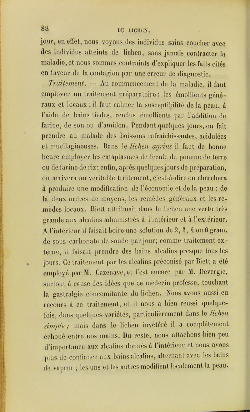 jour, en effet, nous voyons des individus sains coucher avec des individus atleinls de lichen, sans jamais contracter la maladie, et nous sommes contraints d'expliquer les faits cités en faveur de la contagion par une erreur de diagnostic. Traitement. — Au commencement de la maladie, il faut employer un traitement préparatoire : les émoUients géné- raux et locaux ; il faut calmer la susceptibilité de la peau, à l'aide de bains tièdes, rendus émollienls par l'addition de farine, de son ou d'amidon. Pendant quelques jours, on fait prendre au malade des boissons rafruîchissantcs, acidulées et mucilagineuses. Dans le lichen agrius il faut de bonne heure employer les cataplasmes de fécule de pomme de terre ou de faillie de riz; enfin, après quelques jours de préparation, on arrivera au véritable traitement, ç'est-à-dire on cherchera à produire une modification de l'économie et de la peau : de là deux ordres de moyens, les remèdes généraux et les re- mèdes locaux. Bielt attribuait dans le lichen une vertu très grande aux alcalins administrés à l'intérieur et à l'exlérieur. A l'intérieur il faisait boire une solution de 2, 3, ZiouGgram. de sous-carbonate do soude par jour; comme traitement ex- terne, il faisait prendre des bains alcalins presque tous les jours. Ce traitement par les alcalins préconisé par Biolt a été employé par M. Cazenave,et l'est encore par M. Devergie, surtout à cause des idées que ce médecin professe, touchant la gastralgie concomitante du lichen. Nous avons aussi eu recours à ce traitement, et il nous a bien réussi quelque- fois, dans quelques variétés, particulièrement dans le lichen simple ; mais dans le lichen invétéré il a complètement échoué entre nos mains. Du reste, nous attachons bien peu d'importance aux alcalins donnés à l'inlérieur et nous avons plus de confiance aux bains alcalins, alternant avec les bains de vapeur ; les uns et les autres modifient localement la peau.