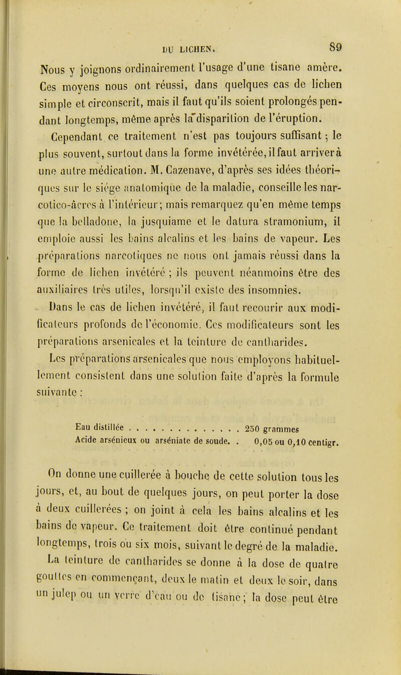 Nous y joignons ordinairement l'usage d'une tisane amère. Ces moyens nous ont réussi, dans quelques cas de lichen simple et circonscrit, mais il faut qu'ils soient prolongés pen- dant longtemps, même après la'disparilion de l'éruption. Cependant ce traitement n'est pas toujours suffisant-, le plus souvent, surtout dans la forme invétérée, il faut arrivera une autre médication. M. Cazenave, d'après ses idées théori- ques sur le siège anatomique de la maladie, conseille les nar- cotico-àcrrs à l'intérieur; mais remarquez qu'en même temps que la belladone, la jusquiame et le datura stramonium, il emploie aussi les bains alcalins et les bains de vapeur. Les préparations narcotiques ne nous ont jamais réussi dans la forme de lichen invétéré ; ils peuvent néanmoins être des auxiliaires très utile?, lorsqu'il existe des insomnies. Dans le cas de lichen invétéré, il fiiut recourir aux modi- ficateurs profonds de l'économie. Ces modificateurs sont les préparations arsenicales et la teinture de cantliarides. Les préparations arsenicales que nous employons habituel- lement consistent dans une solution faite d'après la formule suivante : Eau distillée 230 grammes Acide arsénieux ou arséniatc de soude. . 0,05 ou 0,10 centigr. On donne une cuillerée à bouche de cette solution tous les jours, et, au bout de quelques jours, on peut porter la dose à deux cuillerées ; on joint à cela les bains alcalins et les bains de vapeur. Ce traitement doit être continué pendant longtemps, trois ou six mois, suivant le degré de la maladie. La teinture de cantliarides se donne à la dose de quatre gouttes en commençant, deux le matin et deux le soir, dans lin julep ou un vorrc dVau ou de tisane; la dose peut être
