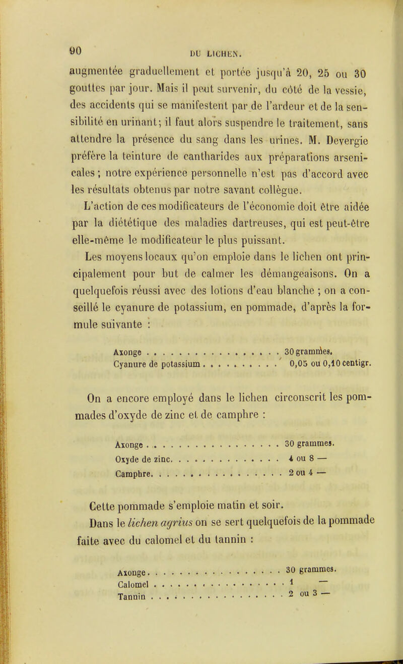 60 DU LICHEN. augmentée grciduellement et portée jusqu'à 20, 25 ou 30 gouttes par jour. Mais il ppxjt survenir, du côté de la vessie, des accidents qui se manifestent par de l'ardeur et de la sen- sibilité en urinant; il faut alors suspendre le traitement, sans attendre la présence du sang dans les urines. M. Devergie préfère la teinture de cantharides aux préparations arseni- cales ; notre expérience personnelle n'est pas d'accord avec les résultats obtenus par notre savant collègue. L'action de ces modificateurs de l'économie doit être aidée par la diététique des maladies dartreuses, qui est peut-être elle-même le modificateur le plus puissant. Les moyens locaux qu'on emploie dans le lichen ont prin- cipalement pour but de calmer les démangeaisons. On a quelquefois réussi avec des lotions d'eau blanche ; on a con- seillé le cyanure de potassium, en pommade, d'après la for- mule suivante : Axonge aOgramiàes. Cyanure de potassium ' 0,05 ou 0,10 centigr. On a encore employé dans le lichen circonscrit les pom- mades d'oxyde de zinc et de camphre : Axonge 30 grammes. Oxyde de zinc i ou 8 — Camphre 2 ou 4 — Cette pommade s'emploie matin et soir. Dans le lichen agrius on se sert quelquefois de la pommade faite avec du calomel et du tannin : 30 grammes. 1 — 2 ou 3 — Axonge. Calomel Tannin