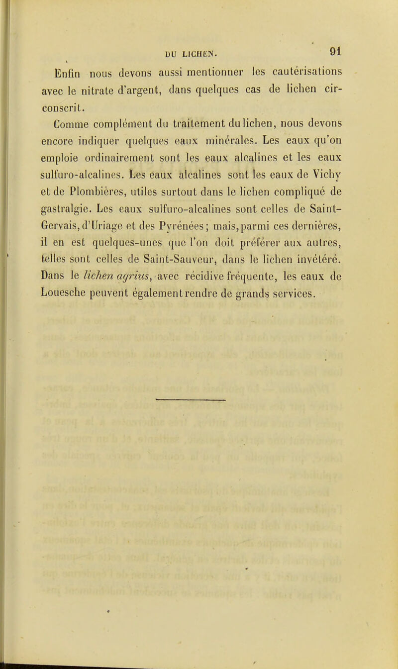 Enfin nous devons aussi mentionner les cautérisalions avec le nitrate d'argent, dans quelques cas de lichen cir- conscrit. Comme complément du traitement du lichen, nous devons encore indiquer quelques eaux minérales. Les eaux qu'on emploie ordinairement sont les eaux alcalines et les eaux sulfuro-alcalines. Les eaux alcalines sont les eaux de Vichy et de Plombières, utiles surtout dans le lichen compliqué de gastralgie. Les eaux sulfuro-alcalines sont celles de Saint- GervaiSjd'Uriage et des Pyrénées; mais,parmi ces dernières, il en est quelques-unes que l'on doit préférer aux autres, telles sont celles de Saint-Sauveur, dans le lichen invétéré. Dans le lichen agriuSy avec récidive fréquente, les eaux de Louesche peuvent également rendre de grands services.