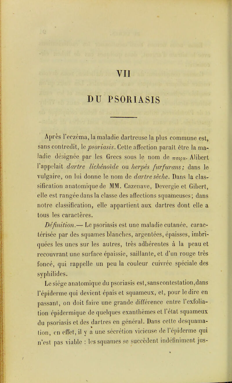 VII DU PSORIASIS Après l'eczéma, la maladie dartreuse la plus commune est, sans contredit, le psoriasis. Celle affection paraît être la ma- ladie désignée par les Grecs sous le nom de Tr^o-a- Alibert l'appelait dartre lichénoïde ou herpès fiirfurans; dans le vulgaire, on lui donne le nom de dartre sèche. Dans la clas- sificalioii anatomique de MM. Cazenave, Devergie et Gibert, elle est rangéedansla classe des affections squameuses; dans noire classification, elle appartient aux dartres dont elle a tous les caractères. Définition.— Le psoriasis est une maladie cutanée, carac- térisée par des squames blanches, argentées, épaisses, imbri- quées les unes sur les autres, très adhérentes à la peau et recouvrant une surface épaissie, saillante, et d'un rouge très foncé, qui rappelle un peu la couleur cuivrée spéciale des syphilides. Le siège anatomique du psoriasis est, sansconlestalion,dans l'épiderme qui devient épais et squameux, et, pour le dire en passant, on doit faire une grande différence entre l'exfolia- lion épidermique de quelques exanthèmes et l'état squameux du psoriasis et des dartres en général. Dans celle desquama- lion, en effet, il y à une sécrétion vicieuse de l'épiderme qui n'est pas viable : les squames se succèdent indéfiniment jus-