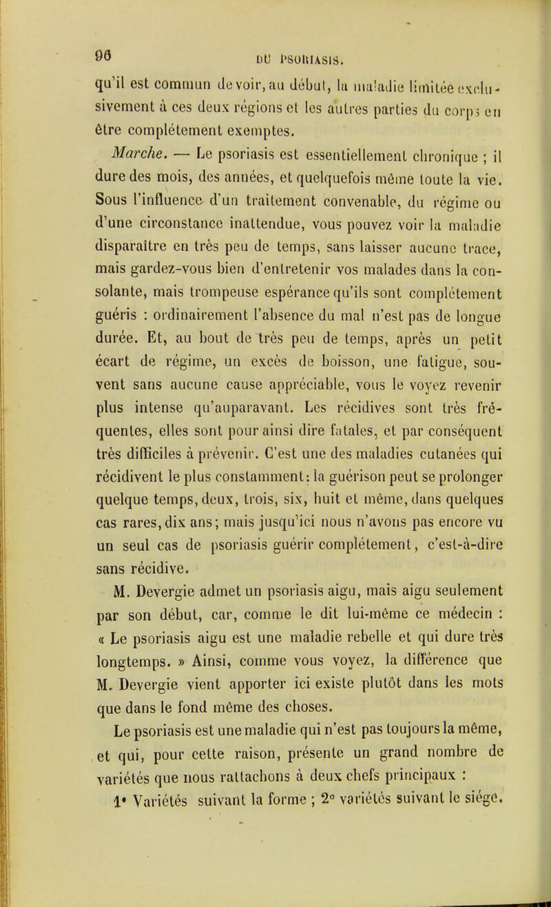 03 DU l'SOUlASlS. qu'il est commun de voir, au début, la maladie limitée oxdu- sivement à ces deux régions et les autres parties du corir, en être complètement exemptes. Marche. — Le psoriasis est essentiellement chronique ; il dure des mois, des années, et quelquefois môme toute la vie. Sous l'influence d'un traitement convenable, du régime ou d'une circonstance inattendue, vous pouvez voir la maladie disparaître en très peu de temps, sans laisser aucune trace, mais gardez-vous bien d'entretenir vos malades dans la con- solante, mais trompeuse espérance qu'ils sont complètement guéris : ordinairement l'absence du mal n'est pas de longue durée. Et, au bout de très peu de temps, après un petit écart de régime, un excès do boisson, une fatigue, sou- vent sans aucune cause appréciable, vous le voyez revenir plus intense qu'auparavant. Les récidives sont très fré- quentes, elles sont pour ainsi dire fatales, et par conséquent très difficiles à prévenir. C'est une des maladies cutanées qui récidivent le plus constamment: la guérison peut se prolonger quelque temps, deux, trois, six, huit et même, dans quelques cas rares,dix ans; mais jusqu'ici nous n'avons pas encore vu un seul cas de psoriasis guérir complètement, c'est-à-dire sans récidive. M. Devergie admet un psoriasis aigu, mais aigu seulement par son début, car, comme le dit lui-même ce médecin : « Le psoriasis aigu est une maladie rebelle et qui dure très longtemps. » Ainsi, comme vous voyez, la différence que M. Devergie vient apporter ici existe plutôt dans les mots que dans le fond même des choses. Le psoriasis est une maladie qui n'est pas toujours la même, et qui, pour cette raison, présente un grand nombre de variétés que nous rattachons à deux chefs principaux : 1» Variétés suivant la forme ; 2° variétés suivant le siégc,