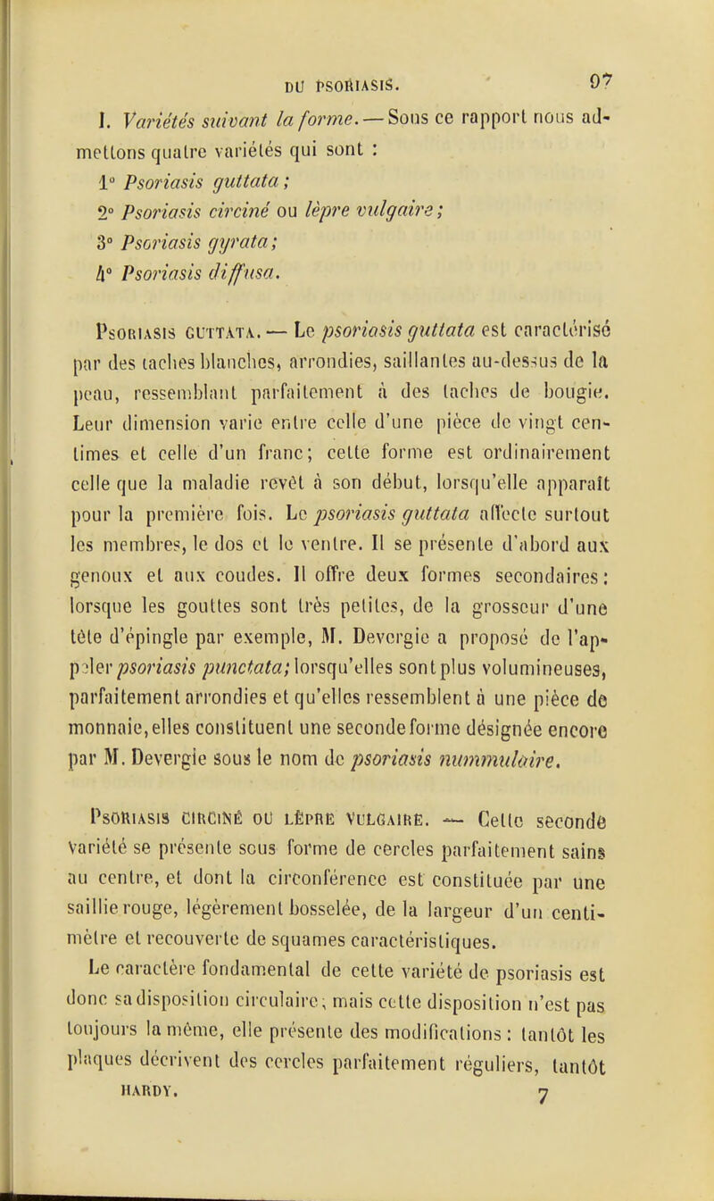 I. Variétés suivant la forme. Sous ce rapport nous ad- mettons quatre variétés qui sont : 1 Psoriasis guttata ; 2° Psoriasis circiné ou lèpre vulgaire ; Psoriasis gyrata; A' Psoriasis diffusa. Psoriasis guttata. — Le psoriasis guttata est caractérisé par des laches blanches, arrondies, saillantes au-deS:^us de la peau, ressemblant parfaitement à des laches de bougie. Leur dimension varie entre celle d'une pièce de vingt cen- times et celle d'un franc; cette forme est ordinairement celle que la maladie revêt à son début, lorsqu'elle apparaît pour la première fois, hc psoriasis guttata aiïecte surtout les membres, le dos et le ventre. Il se présente d'abord aux genoux et aux coudes. Il offre deux formes secondaires: lorsque les gouttes sont très petites, de la grosseur d'une tôle d'épingle par exemple, M. Devergie a proposé de l'ap* l^^hr psoriasis ;j?^nc^a;a; lorsqu'elles sont plus volumineuses, parfaitement arrondies et qu'elles ressemblent à une pièce de monnaie, elles conslituent une seconde forme désignée encore par M. Devergie sous le nom de psoriasis nummulùire. Psoriasis ciuciNé ou lèprë vulgaikë. — Cette secondé Variété se présente sous forme de cercles parfaitement sains au centre, et dont la circonférence est constituée par une saillie rouge, légèrement bosselée, delà largeur d'un centi- mètre et recouverte de squames caractéristiques. Le caractère fondamental de cette variété de psoriasis est donc sadisposilion circulaire, mais cette disposilion n'est pas toujours la môme, elle présente des modifications : tantôt les plaques décrivent des cercles parfaitement réguliers, tantôt HARDY. 7