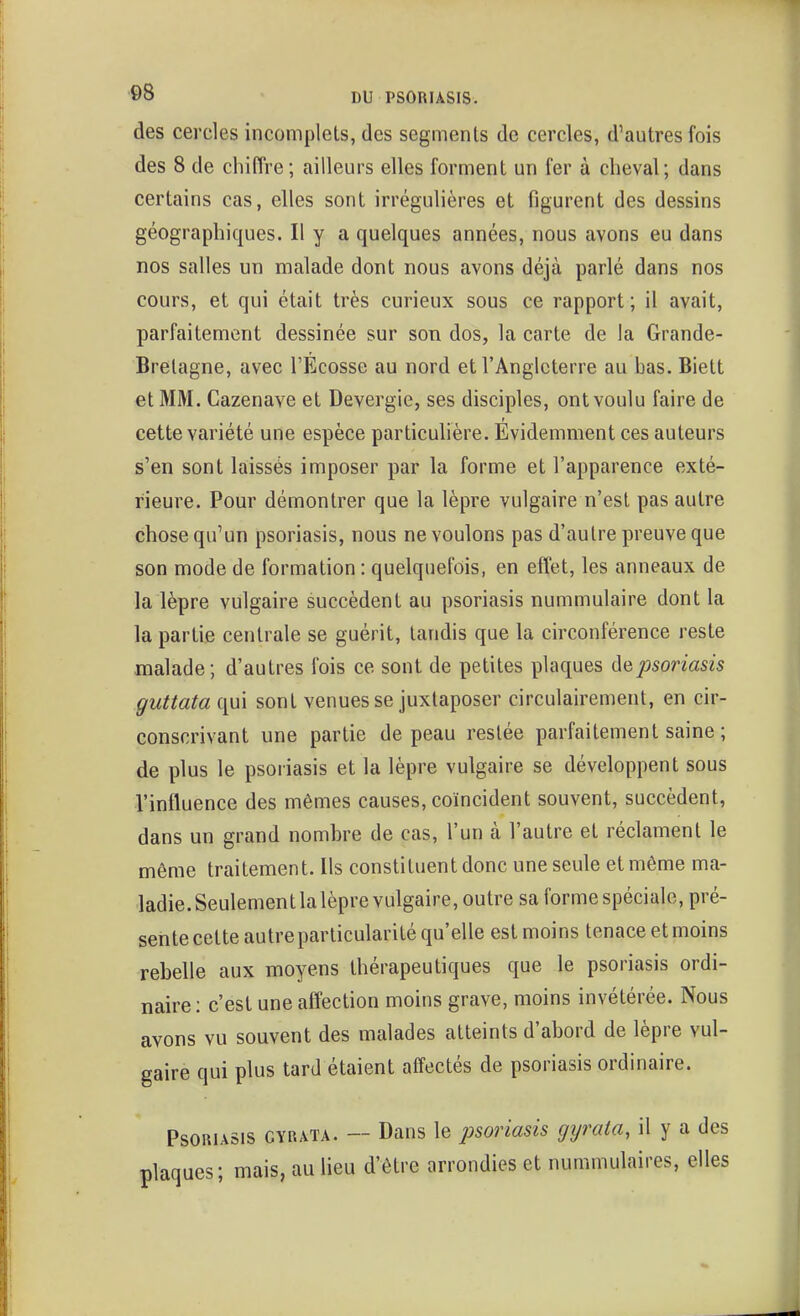 des cercles incomplets, des segments de cercles, d'autres fois des 8 de chiffre ; ailleurs elles forment un fer à cheval; dans certains cas, elles sont irrégulières et figurent des dessins géographiques. Il y a quelques années, nous avons eu dans nos salles un malade dont nous avons déjà parlé dans nos cours, et qui était très curieux sous ce rapport; il avait, parfaitement dessinée sur son dos, la carte de la Grande- Bretagne, avec l'Ecosse au nord et l'Angleterre au bas. Biett et MM. Cazenave et Devergie, ses disciples, ont voulu faire de cette variété une espèce particulière. Evidemment ces auteurs s'en sont laissés imposer par la forme et l'apparence exté- rieure. Pour démontrer que la lèpre vulgaire n'est pas autre chose qu'un psoriasis, nous ne voulons pas d'autre preuve que son mode de formation : quelquefois, en effet, les anneaux de la lèpre vulgaire succèdent au psoriasis nummulaire dont la la partie centrale se guérit, tandis que la circonférence reste malade; d'autres fois ce sont de petites plaques de psoriasis guttata qui sont venues se juxtaposer circulairement, en cir- conscrivant une partie de peau restée parfaitement saine ; de plus le psoriasis et la lèpre vulgaire se développent sous l'intluence des mêmes causes, coïncident souvent, succèdent, dans un grand nombre de cas, l'un à l'autre et réclament le même traitement. Us constituent donc une seule et même ma- ladie.Seulementlalèprevulgaire, outre sa forme spéciale, pré- sente cette autreparticularité qu'elle est moins tenace et moins rebelle aux moyens thérapeutiques que le psoriasis ordi- naire: c'est une affection moins grave, moins invétérée. Nous avons vu souvent des malades atteints d'abord de lèpre vul- gaire qui plus tard étaient affectés de psoriasis ordinaire. Psoriasis cyrata. — Dans le psoriasis gyrata, il y a des plaques ; mais, au lieu d'être arrondies et nummulaires, elles