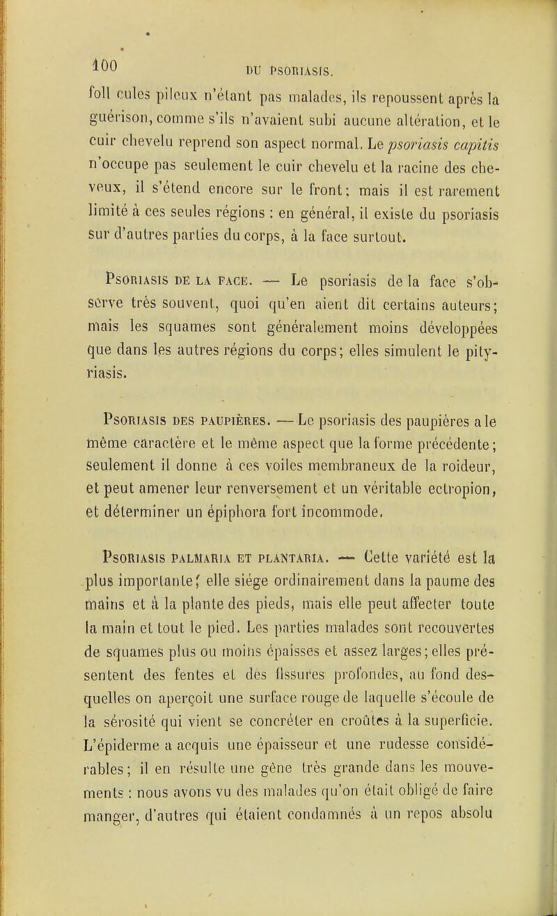foll cules pileux n'élant pas malades, ils repoussent après la guérison, comme s'ils n'avaient subi aucune altération, et le cuir chevelu reprend son aspect normal. Le psoriasis capitis n'occupe pas seulement le cuir chevelu et la racine des che- veux, il s'étend encore sur le front; mais il est rarement limité à ces seules régions : en général, il existe du psoriasis sur d'autres parties du corps, à la face surtout. Psoriasis de la face. — Le psoriasis de la face s'ob- Sûrve très souvent, quoi qu'en aient dit certains auteurs; mais les squames sont généralement moins développées que dans les autres régions du corps; elles simulent le pity- riasis. Psoriasis des paupières. —Le psoriasis des paupières aie tnôme caractère et le même aspect que la forme précédente; seulement il donne à ces voiles membraneux de la roideur, et peut amener leur renversement et un véritable ectropion, et déterminer un épiphora fort incommode. Psoriasis palmaria et plantaria. — Cette variété est la plus importante' elle siège ordinairement dans la paume des mains et à la plante des pieds, mais elle peut affecter toute la main et tout le pied. Les parties malades sont recouvertes de squames plus ou moins épaisses et assez larges;elles pré- sentent des fentes et des fissures profondes, au fond des- quelles on aperçoit une surface rouge de laquelle s'écoule de la sérosité qui vient se concréter en croûtes à la superficie. L'épiderme a acquis une épaisseur et une rudesse considé- rables; il en résulte une gêne très grande dans les mouve- ments : nous avons vu des malades qu'on était obligé de faire manger, d'autres qui étaient condamnés à un repos absolu