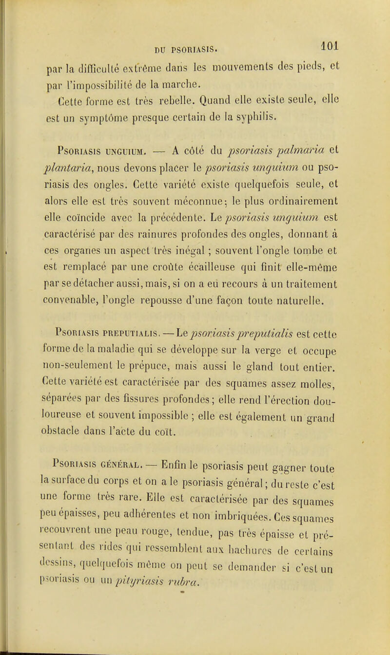 par la tliflicullé extrême dans les mouvements des pieds, et par l'impossibilité de la marche. Cette forme est très rebelle. Quand elle existe seule, elle est un symptôme presque certain de la syphilis. Psoriasis unguium. — A côté du psoriasis palmaria et plantaria, nous devons placer le psoinasis unguiiim ou pso- riasis des ongles. Cette variété existe quelquefois seule, et alors elle est très souvent méconnue; le plus ordinairement elle coïncide avec la précédente. Le psoriasis tinguium est caractérisé par des rainures profondes des ongles, donnant à ces organes un aspect très inégal ; souvent l'ongle tombe et est remplacé par une croûte écailleuse qui finit elle-même par se détacher aussi, mais, si on a eii recours à un traitement convenable, Tongle repousse d'une façon toute naturelle. Psoriasis preputialis. — Le psoriasis prepuiialis est cette forme de la maladie qui se développe sur la verge et occupe non-seulement le prépuce, mais aussi le gland tout entier. Cette variété est caractérisée par des squames assez molles, séparées par des fissures profondes; elle rend l'érection dou- loureuse et souvent impossible ; elle est également un grand obstacle dans l'acte du coït. Psoriasis général. — Enfin le psoriasis peut gagner toute la surface du corps et on aie psoriasis général ; du reste c'est une forme très rare. Elle est caractérisée par des squames peu épaisses, peu adhérentes et non imbriquées. Ces squames recouvrent une peau rouge, tendue, pas très épaisse et pré- sentant des rides qui ressemblent aux hachures de cerlains desshis, quelquefois môme on peut se demander si c'est un psoriasis ou un pitijriasis rubra.
