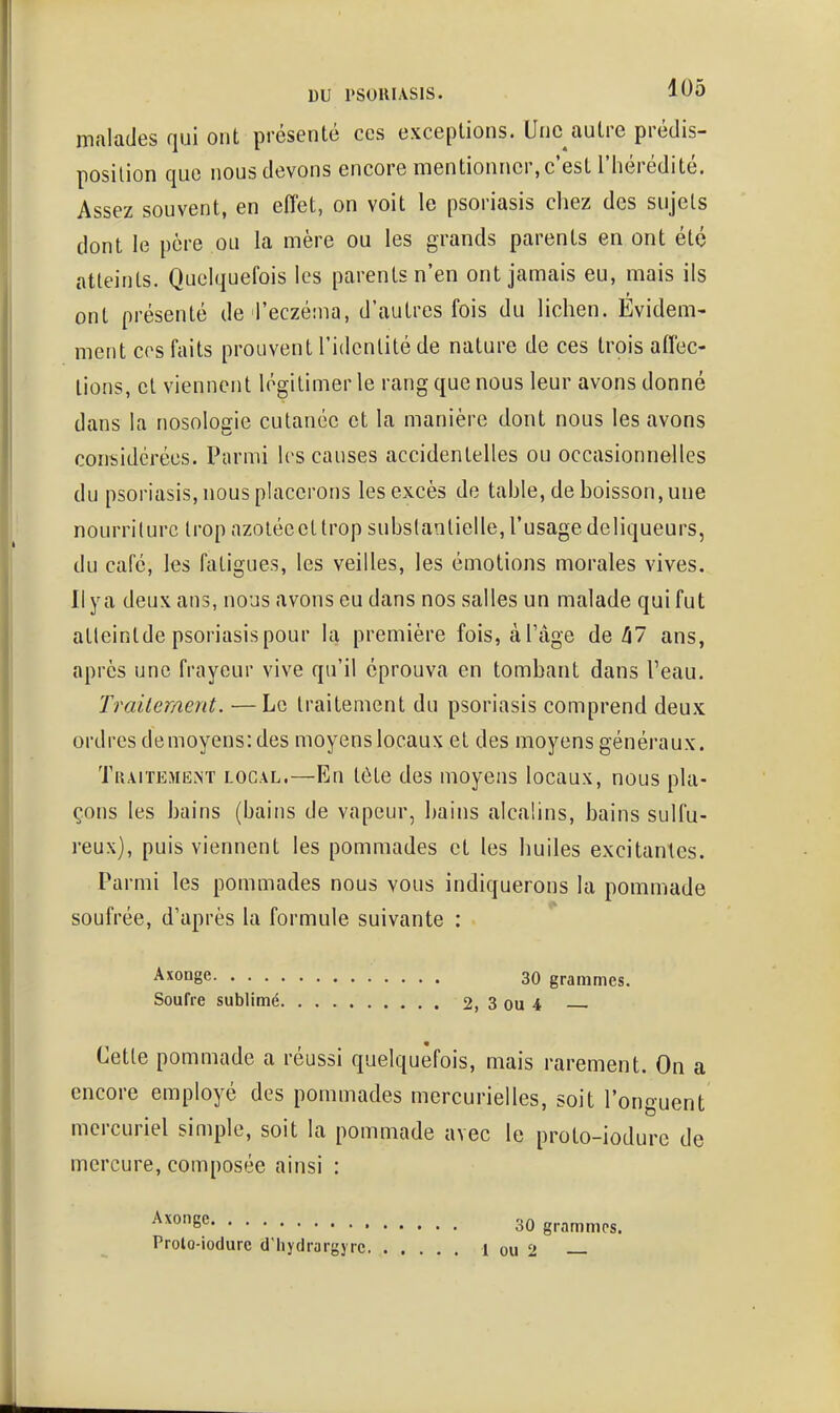 malades qui ont présenté ces exceptions. Unc^autre prédis- position que nous devons encore mentionner, c'est l'hérédité. Assez souvent, en effet, on voit le psoriasis chez des sujets dont le père ou la mère ou les grands parents en ont été atteints. Quelquefois les parents n'en ont jamais eu, mais ils ont présenté de l'eczéma, d'autres fois du lichen. Evidem- ment ces faits prouvent l'identité de nature de ces trois affec- lions, et viennent légitimer le rang que nous leur avons donné dans la nosologie cutanée et la manière dont nous les avons coniiidcrées. Parmi les causes accidentelles ou occasionnelles du psoriasis, nous placerons les excès de table, de boisson, une nourriture trop azoléeeltrop substantielle, l'usagedeliqueurs, du café, les fatigues, les veilles, les émotions morales vives. Il ya deux ans, nous avons eu dans nos salles un malade qui fut alleintde psoriasis pour la première fois, àTage de/i7 ans, après une frayeur vive qu'il éprouva en tombant dans l'eau. Traitement. —Le traitement du psoriasis comprend deux ordres demoyens: des moyens locaux et des moyens généraux. Traitement local.—En tète des moyens locaux, nous pla- çons les bains (bains de vapeur, bains alcalins, bains sulfu- reux), puis viennent les pommades et les huiles excitantes. Parmi les pommades nous vous indiquerons la pommade soufrée, d'après la formule suivante : Axonge 30 grammes. Soufre sublimé 2, 3 ou 4 Cette pommade a réussi quelquefois, mais rarement. On a encore employé des pommades mercurielles, soit l'onguent mercuriel simple, soit la pommade avec le proto-iodure de mercure, composée ainsi : Axonge Prolo-iodure d'hyclrargyrc 30 grammes. 1 ou 2 —