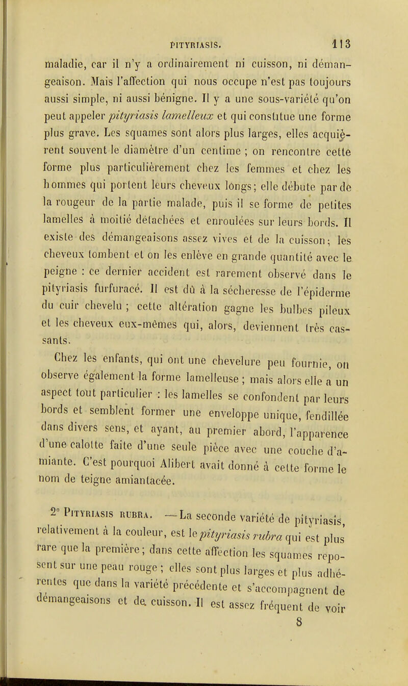 maladie, car il n'y a ordinairement ni cuisson, ni déman- geaison. Mais l'affection qui nous occupe n'est pas toujours aussi simple, ni aussi bénigne. II y a une sous-variété qu'on peut appeler pityriasis lamelleux et qui constitue une forme plus grave. Les squames sont alors plus larges, elles acquiè- rent souvent le diamètre d'un centime ; on rencontre cette forme plus particulièrement chez les femmes et chez les hommes qui portent leurs cheveux longs; elle débute par de la rougeur de la partie malade, puis il se forme de petites lamelles à moitié détachées et enroulées sur leurs bords. Il existe des démangeaisons assez vives et de la cuisson; les cheveux tombent et on les enlève en grande quantité avec le peigne : ce dernier accident est rarement observé dans le pityriasis furfuracé. 11 est dû à la sécheresse de l'épiderme du cuir chevelu ; cette altération gagne les bulbes pileux et les cheveux eux-mêmes qui, alors, deviennent très cas- sants. Chez les enfants, qui ont une chevelure peu fournie, on observe également la forme lamelleuse ; mais alors elle à un aspect tout particulier : les lamelles se confondent par leurs bords et semblent former une enveloppe unique, fendillée dans divers sens, et ayant, au premier abord, l'apparence d'une calotte faite d'une seule pièce avec une couche d'à- miante. C'est pourquoi Alibert avait donné à cette forme le nom de teigne amiantacée. 2 Pityriasis rubra. -La seconde variété de pityriasis relativement à la couleur, est X^pityriasis rubra qui est plus' rare que la première; dans cette affection les squames repo- sent sur une peau rouge ; elles sont plus larges et plus adhé- rentes que dans la variété précédente et s'accompagnent de démangeaisons et da cuisson. II est assez fréquent de voir 8