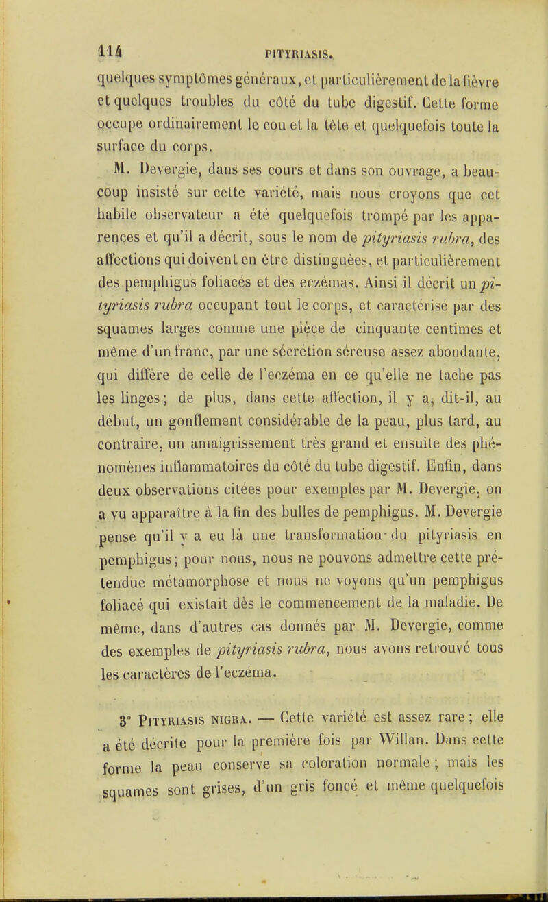 quelques symptômes généraux, el particulièrement de la fièvre et quelques troubles du côté du tube digestif. Cette forme occupe ordinairement le cou et la tète et quelquefois toute la surface du corps. M. Devergie, dans ses cours et dans son ouvrage, a beau- coup insisté sur cette variété, mais nous croyons que cet habile observateur a été quelquefois trompé par les appa- rences et qu'il a décrit, sous le nom de pityriasis rubra^ des affections qui doivent en être distinguées, et particulièrement des pempbigus foliacés et des eczémas. Ainsi il décrit pi- tyriasis rubra occupant tout le corps, et caractérisé par des squames larges comme une pièce de cinquante centimes et même d'un franc, par une sécrétion séreuse assez abondante, qui diiîère de celle de l'eczéma en ce qu'elle ne tache pas les linges; de plus, dans cette affection, il y a, dit-il, au début, un gonflement considérable de la peau, plus tard, au contraire, un amaigrissement très grand et ensuite des phé- nomènes inflammatoires du côté du tube digestif. Enfin, dans deux observations citées pour exemples par M. Devergie, on a vu apparaître à la fin des bulles de pemphigus. M. Devergie pense qu'il y a eu là une transformation- du pityriasis en pemphigus; pour nous, nous ne pouvons admettre cette pré- tendue métamorphose et nous ne voyons qu'un pemphigus fohacé qui existait dès le commencement de la maladie. De même, dans d'autres cas donnés par M. Devergie, comme des exemples de pityriasis rubra, nous avons retrouvé tous les caractères de l'eczéma. 3° Pityriasis nigra. — Cette variété est assez rare ; elle a été décrite pour la première fois par Willan. Dans cette forme la peau conserve sa coloration normale ; mais les squames sont grises, d'un gris foncé et même quelquefois