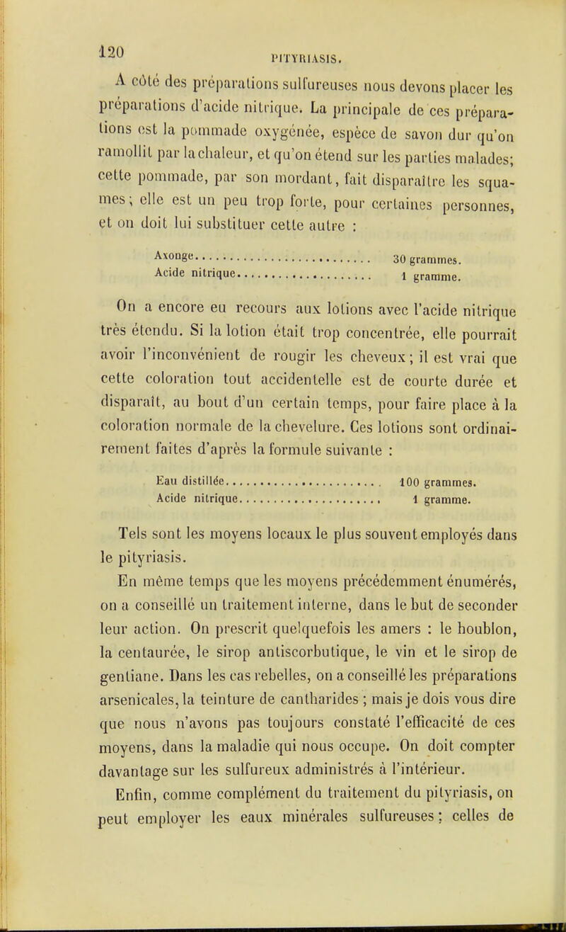 A côlé des prcparalions sulfureuses nous devons placer les préparations d'acide nitrique. La principale de ces prépara- lions est la pommade oxygénée, espèce de savon dur qu'on ramollit par la chaleur, et qu'on étend sur les parties malades; cette pommade, par son mordant, fait disparaître les squa- mes ; elle est un peu trop forte, pour certaines personnes, et on doit lui substituer cette autre : ^^oage 30 grammes. Acide nitrique 1 gramme. On a encore eu recours aux lotions avec l'acide nitrique très étendu. Si la lotion était trop concentrée, elle pourrait avoir l'inconvénient de rougir les cheveux; il est vrai que cette coloration tout accidentelle est de courte durée et disparaît, au bout d'un certain temps, pour faire place à la coloration normale de la chevelure. Ces lotions sont ordinai- rement faites d'après la formule suivante : Eau distillée 100 grammes. Acide nitrique 1 gramme. Tels sont les moyens locaux le plus souvent employés dans le pityriasis. En même temps que les moyens précédemment énumérés, on a conseillé un traitement interne, dans le but de seconder leur action. On prescrit quelquefois les amers : le houblon, la centaurée, le sirop anliscorbulique, le vin et le sirop de gentiane. Dans les cas rebelles, on a conseillé les préparations arsenicales, la teinture de cantharides ; mais je dois vous dire que nous n'avons pas toujours constaté l'efficacité de ces moyens, dans la maladie qui nous occupe. On doit compter davantage sur les sulfureux administrés à l'intérieur. Enfin, comme complément du traitement du pityriasis, on peut employer les eaux minérales sulfureuses; celles de