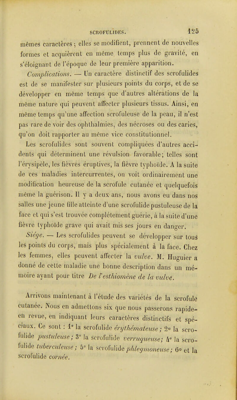 mêmes caractères -, elles se modifient, prennent de nouvelles formes et acquièrent en môme temps plus de gravité, en s'éloignant de l'époque de leur première apparition. Complications. — Un caractère distinctif des scrofulides est de se manifester sur plusieurs points du corps, et de se développer en même temps que d'autres altérations de la même nature qui peuvent affecter plusieurs tissus. Ainsi, en même temps qu'une affection scrofuleuse de la peau, il n'est pas rare de voir des oplithalmies, des nécroses ou des caries, qu'on doit rapporter au même vice constitutionnel. Les scrofulides sont souvent compliquées d'autres acci- dents qui déterminent une révulsion favorable; telles sont l'érysipèle, les fièvres éruptives, la fièvre typhoïde. A la suite de ces maladies intercurrentes, on voit ordinairement une modification heureuse de la scrofule cutanée et quelquefois même la guérison. 11 y a deux ans, nous avons eu dans nos salles une jeune fille atteinte d'une scrofulide pustuleuse de la face et qui s'est trouvée complètement guérie, à la suite d'une fièvre typhoïde grave qui avait mis ses jours en danger. Siège. — Les scrofulides peuvent se développer sur tous les points du corps, mais plus spécialement à la face. Chez les femmes, elles peuvent affecter la vulve. M. Huguier a donné de cette maladie une bonne description dans un mé- moire ayant pour titre De resthioinène de la vulve. Arrivons maintenant à l'étude des variétés de la scrofule cutanée. Nous en admettons six que nous passerons rapide- eti revue, en indiquant leurs caractères dislinctifs et spé- ciaux. Ce sont : 1» la scrofulide érythémateuse; 2« la scro- fulide imstuleme; V la scrofulide verruqueuse; li la scro- fulide tuberculeuse; 5 la scrofulidephlegmoneuse; 6o et la scrofulide cornée.