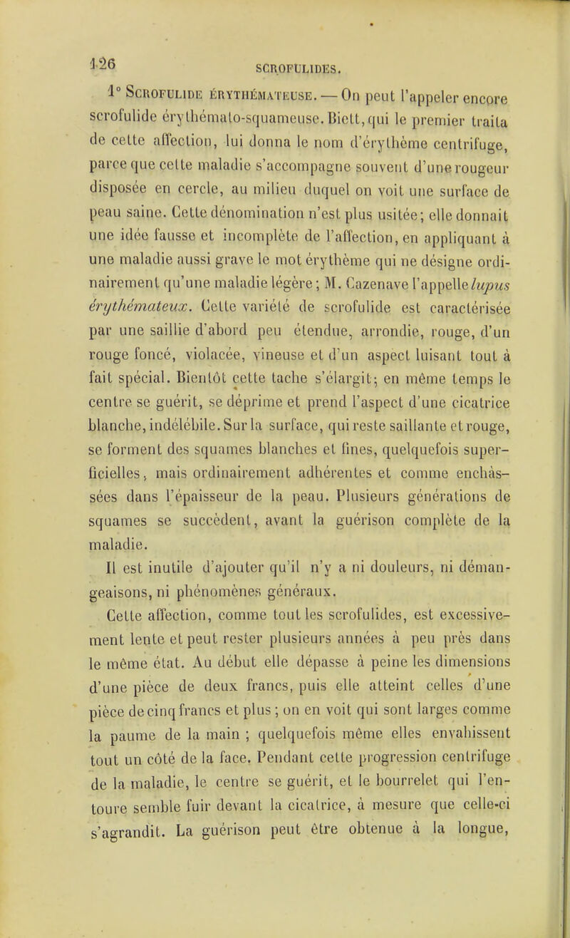 1° ScROFULiDK ÉRYTHÉMATKUSE. —On peut l'appeler encore scrofulide érylhémtilo-squameuse.Biclt,(|ui le premier traita de celte affeclion, lui donna le nom d'érythème centrifuge, parce que celte maladie s'accompagne souvent d'une rougeur disposée en cercle, au milieu duquel on voit une surface de peau saine. Celte dénomination n'est plus usitée; elle donnait une idée fausse et incomplète de l'afTection, en appliquant à une maladie aussi grave le mot éry thème qui ne désigne ordi- nairement qu'une maladie légère ; M. Cazenave l'appelle/wjo?^.? érythémateux. Celte variélé de scrofulide est caractérisée par une saillie d'abord peu étendue, arrondie, rouge, d'un rouge foncé, violacée, vineuse et d'un aspect luisant tout à fait spécial. Bientôt cette tache s'élargit5 en même temps le centre se guérit, se déprime et prend l'aspect d'une cicatrice blanche, indélébile. Sur la surface, qui reste saillante et rouge, se forment des squames blanches et fines, quelquefois super- ficielles, mais ordinairement adhérentes et comme enchâs- sées dans l'épaisseur de la peau. Plusieurs générations de squames se succèdent, avant la guérison complète de la maladie. Il est inutile d'ajouter qu'il n'y a ni douleurs, ni déman- geaisons, ni phénomènes généraux. Celle affection, comme tout les scrofulides, est excessive- ment lente et peut rester plusieurs années à peu près dans le même état. Au début elle dépasse à peine les dimensions d'une pièce de deux francs, puis elle atteint celles d'une pièce de cinq francs et plus ; on en voit qui sont larges comme la paume de la main ; quelquefois même elles envahissent tout un côté de la face. Pendant celte progression cenlrifuge de la maladie, le centre se guérit, et le bourrelet qui l'en- toure semble fuir devant la cicatrice, à mesure que celle-ci s'agrandit. La guérison peut être obtenue à la longue,